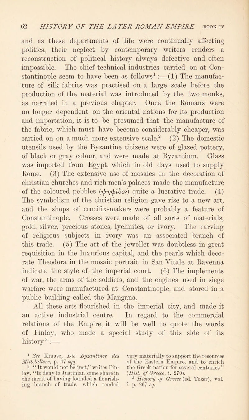 and as these departments of life were continually affecting politics, their neglect by contemporary writers renders a reconstruction of political history always defective and often impossible. The chief technical industries carried on at Con- stantinople seem to have been as follows^:—(1) The manufac- ture of silk fabrics was practised on a large scale before the production of the material was introduced by the two monks, as narrated in a previous chapter. Once the Eomans were no longer dependent on the oriental nations for its production and importation, it is to be presumed that the manufacture of the fabric, which must have become considerably cheaper, was carried on on a much more extensive scale.^ (2) The domestic utensils used by the Byzantine citizens were of glazed pottery, of black or gray colour, and were made at Byzantium. Glass was imported from Egypt, which in old days used to supply Piome. (3) The extensive use of mosaics in the decoration of Christian churches and rich men’s palaces made the manufacture of the coloured pebbles (^|r7](|)LSe<^) quite a lucrative trade. (4) The symbolism of the Christian religion gave rise to a new art, and the shops of crucifix-makers were probably a feature of Constantinople. Crosses were made of all sorts of materials, gold, silver, precious stones, lychnites, or ivory. The carving of religious subjects in ivory was an associated branch of this trade. (5) The art of the jeweller was doubtless in great requisition in the luxurious capital, and the pearls which deco- rate Theodora in the mosaic portrait in San Vitale at Eavenna indicate the style of the imperial court. (6) The implements of war, the arms of the soldiers, and the engines used in siege warfare were manufactured at Constantinople, and stored in a public building called the Mangana. All these arts flourished in the imperial city, and made it an active industrial centre. In regard to the commercial relations of the Empire, it will be well to quote the words of Einlay, who made a special study of this side of its history ^:— 1 See Krause, Die Bijzantiner des Mittelalters, p. 47 sqq. - “It would not be just,” writes Fin- lay, “to deny to Justinian some share in the merit of having founded a flourish- ing branch of trade, which tended very materially to support the resources of the Eastern Empire, and to enrich the Greek nation for several centuries ” {Hist, of Greece., i. 270). ^ History of Greece (ed. Tozer), vol. i. p. 267 sq.