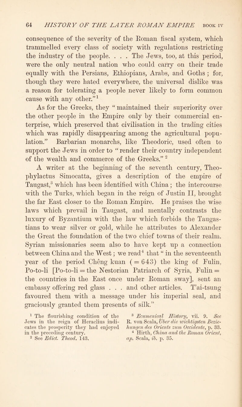 consequence of the severity of the Eoman fiscal system, which trammelled every class of society with regulations restricting the industry of the people. . . . The Jews, too, at this period, were the only neutral nation who could carry on their trade equally with the Persians, Ethiopians, Arabs, and Goths ; for, though they were hated everywhere, the universal dislike was a reason for tolerating a peo]Dle never likely to form common cause with any other.” ^ As for the Greeks, they ‘‘ maintained their superiority over the other people in the Empire only by their commercial en- terprise, which preserved that civilisation in the trading cities which was rapidly disappearing among the agricultural popu- lation.” Barbarian monarchs, like Theodoric, used often to support the Jews in order to “render their country independent of the wealth and commerce of the Greeks.” ^ A writer at the beginning of the seventh century, Theo- phylactus Simocatta, gives a description of the empire of Taugast,^ which has been identified with China ; the intercourse with the Turks, which began in the reign of Justin II, brought the far East closer to the Eoman Empire. He praises the wise laws which prevail in Taugast, and mentally contrasts the luxury of Byzantium with the law which forbids the Taugas- tians to wear silver or gold, while he attributes to Alexander the Great the foundation of the two chief towns of their realm. Syrian missionaries seem also to have kept up a connection between China and the West; we read^ that “ in the seventeenth year of the period Cheng kuan (= 643) the king of Eulin, Po-to-li [Po-to-li = the Hestorian Patriarch of Syria, Eulin = the countries in the East once under Eoman sway], sent an embassy offering red glass . . . and other articles. T’ai-tsung favoured them with a message under his imperial seal, and graciously granted them presents of silk.” ^ The flourishing condition of the ^ Ecumenical History, vii. 9. See Jews in the reign of Heraclius indi- Y YO\\^c.2i\di,tJher die wichtigsten Bezie- cates the prosperity they had enjoyed hungen des Orients zum Oecidente, p. 33. in the preceding century. Hirth, China and the Roman Orient, - See Edict. Theod. 143. ajo. Scala, ih. p. 35.