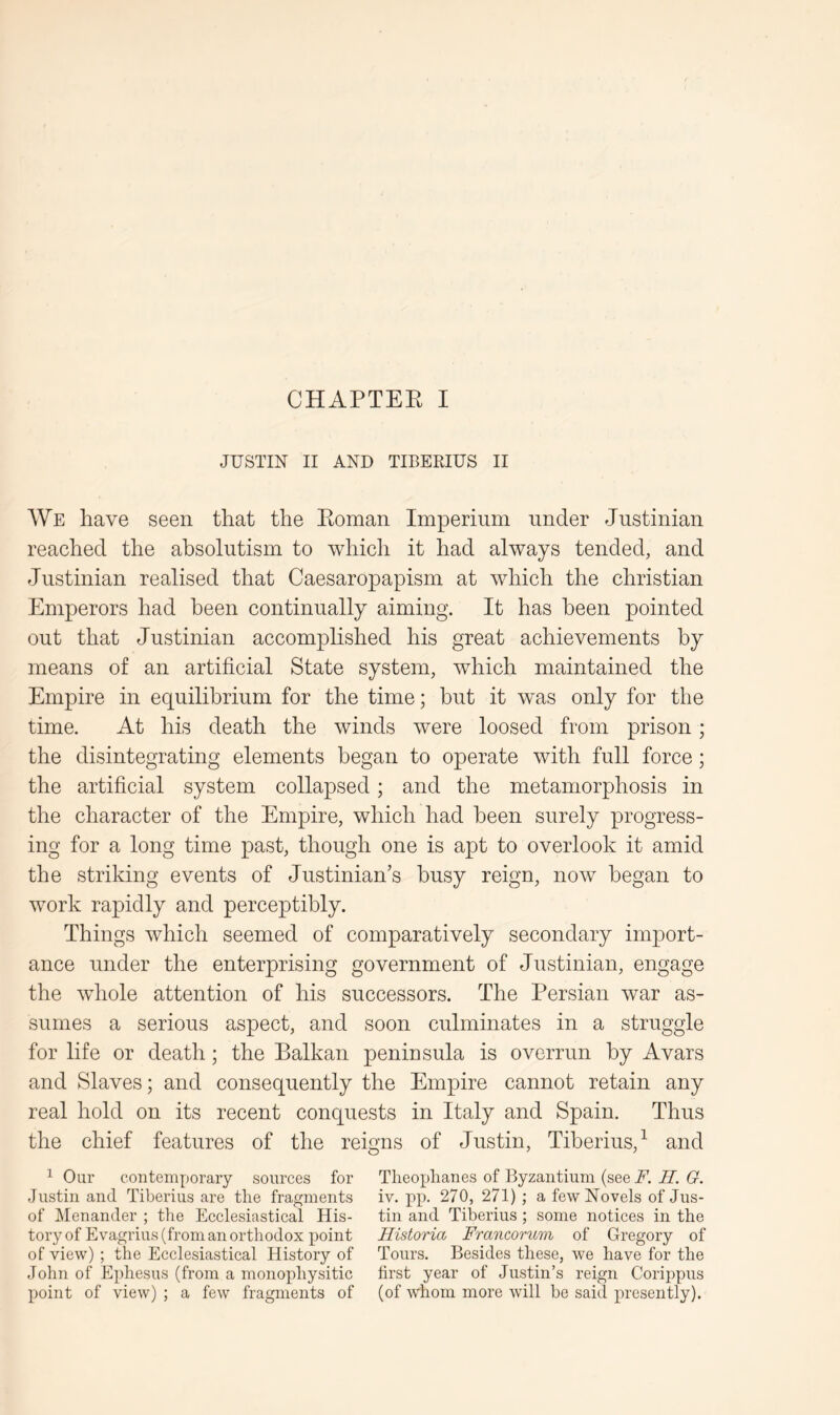 JUSTIN II AND TIBERIUS II AVe have seen that the Eoman Imperium under Justinian reached the absolutism to which it had always tended, and Justinian realised that Caesaropapism at which the Christian Emperors had been continually aiming. It has been pointed out that Justinian accomplished his great achievements by means of an artificial State system, which maintained the Empire in equilibrium for the time; hut it was only for the time. At his death the winds were loosed from prison; the disintegrating elements began to operate with full force; the artificial system collapsed; and the metamorphosis in the character of the Empire, which had been surely progress- ing for a long time past, though one is apt to overlook it amid the striking events of Justinian’s busy reign, now began to work rapidly and perceptibly. Things which seemed of comparatively secondary import- ance under the enterprising government of Justinian, engage the whole attention of his successors. The Persian war as- sumes a serious aspect, and soon culminates in a struggle for life or death; the Balkan peninsula is overrun by Avars and Slaves; and consequently the Empire cannot retain any real hold on its recent conquests in Italy and Spain. Thus the chief features of the reigns of Justin, Tiberius,^ and 1 Our contemporary sources for Tlieoplianes of Byzantium (see F. II. G. Justin and Tiberius are the fragments iv. pp. 270, 271) ; a few Novels of Jus- of Menander ; the Ecclesiastical His- tin and Tiberius ; some notices in the tory of Evagrius (from an orthodox point Historia Francorum of Gregory of of view) ; the Ecclesiastical History of Tours. Besides these, we have for the John of Ephesus (from a monophysitic first year of Justin’s reign Corippus point of view) ; a few fragments of (of whom more will be said presently).