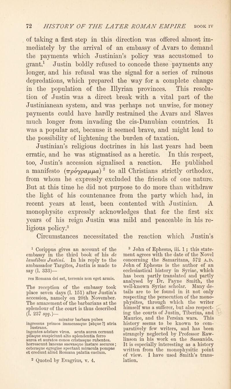 of taking a first step in this direction was offered almost im- mediately by the arrival of an embassy of Avars to demand the payments which Justinian’s policy was accustomed to grantd Justin boldly refused to concede these payments any longer, and his refusal was the signal for a series of ruinous depredations, which prepared the way for a complete change in the population of the Illyrian provinces. This resolu- tion of Justin was a direct break with a vital part of the Justinianean system, and was perhaps not unwise, for money payments could have hardly restrained the Avars and Slaves much longer from invading the cis-Danubian countries. It was a popular act, because it seemed brave, and might lead to the possibility of lightening the burden of taxation. Justinian’s religious doctrines in his last years had been erratic, and he was stigmatised as a heretic. In this respect, too, Justin’s accession signalised a reaction. He published a manifesto {irpo^paiiijia) ^ to all Christians strictly orthodox, from whom he expressly excluded the friends of one nature. But at this time he did not purpose to do more than withdraw the light of his countenance from the party which had, in recent years at least, been contented with Justinian. A monophysite expressly acknowledges that for the first six years of his reign Justin was mild and peaceable in his re- ligious policy.^ Circumstances necessitated the reaction which Justin’s ^ Corippus gives an account of the embassy in the third book of his de laudibus Justini. In his reply to the ambassador Targites, Justin is made to say (1. 333)— res Romana dei est, terrenis non eget armis. The reception of the embassy took place seven days (1. 151) after Justin’s accession, namely on 20th November. The amazement of the barbarians at the splendour of the court is thus described (1. 237 sqq.)— miratur barbara pubes ingressus primes immensaque [atque ?] atria lustrans. ingentes adstare viros. scuta aurea cernunt pilaque suspiciunt alto splendentia ferro aurea et auratos conos cristasque rubentes. horrescunt lanceas saevasque instare secures ; ceteraque egregiae spectant miracula pompae et credunt aliud Romana palatia caelum. 2 Quoted by Evagrius, v. 4. ^ John of Ephesus, iii. 1; this state- ment agrees with the date of the Novel concerning the Samaritans, 572 a.d. John of Ephesus is the author of an ecclesiastical history in Syriac, which has been partly translated and partly analysed by Dr. Payne Smith, the well-known Syriac scholar. Many de- tails are to be found in it not only respecting the persecution of the mono- physites, through which the writer himself was a sufferer, but also respect- ing the courts of Justin, Tiberius, and Maurice, and the Persian wars. This history seems to be known to com- paratively few writers, and has been strangely neglected by Professor Raw- linson in his work on the Sassanids. It is especially interesting as a history written from the monophysitic point of view. I have used Smith’s trans- lation.