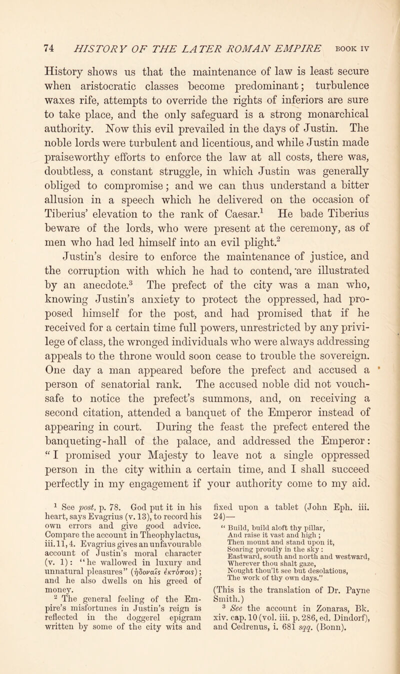 History shows us that the maintenance of law is least secure when aristocratic classes become predominant; turbulence waxes rife, attempts to override the rights of inferiors are sure to take place, and the only safeguard is a strong monarchical authority. How this evil prevailed in the days of Justin. The noble lords were turbulent and licentious, and while Justin made praiseworthy efforts to enforce the law at all costs, there was, doubtless, a constant struggle, in which Justin was generally obliged to compromise; and we can thus understand a bitter allusion in a speech which he delivered on the occasion of Tiberius’ elevation to the rank of Caesar.^ He bade Tiberius beware of the lords, who were present at the ceremony, as of men who had led himself into an evil plight.^ Justin’s desire to enforce the maintenance of justice, and the corruption with which he had to contend, 'are illustrated by an anecdote.^ The prefect of the city was a man who, knowing Justin’s anxiety to protect the oppressed, had pro- posed himself for the post, and had promised that if he received for a certain time full powers, unrestricted by any privi- lege of class, the wronged individuals who were always addressing appeals to the throne would soon cease to trouble the sovereign. One day a man appeared before the prefect and accused a * person of senatorial rank. The accused noble did not vouch- safe to notice the prefect’s summons, and, on receiving a second citation, attended a banquet of the Emperor instead of appearing in court. During the feast the prefect entered the banqueting-hall of the palace, and addressed the Emperor: I promised your Majesty to leave not a single oppressed person in the city within a certain time, and I shall succeed perfectly in my engagement if your authority come to my aid. ^ See yost, p. 78. God put it in his heart, says Evagrius (v. 13), to record his own errors and give good advice. Compare the account in Theophylactus, iii. 11,4. Evagrius gives an unfavourable account of Justin’s moral character (v. 1): “he wallowed in luxury and unnatural pleasures” (rjdopals e/cr67ro6s); and he also dwells on his greed of money. ^ The general feeling of the Em- pire’s misfortunes in Justin’s reign is reflected in the doggerel epigram written by some of the city wits and fixed upon a tablet (John Eph. iii. 24)— “ Build, build aloft thy pillar. And raise it vast and high ; Then mount and stand upon it. Soaring proudly in the sky : Eastward, south and north and westward. Wherever thou shalt gaze. Nought thouTt see but desolations, The work of thy own days.” (This is the translation of Dr. Payne Smith.) ® See the account in Zonaras, Bk. xiv. cap. 10 (vol. iii. p. 286, ed. Dindorf), and Cedrenus, i. 681 sqq. (Bonn).