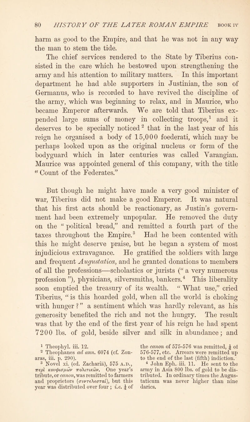 harm as good to the Empire, and that he was not in any way the man to stem the tide. The chief services rendered to the State by Tiberius con- sisted in the care which he bestowed upon strengthening the army and his attention to military matters. In this important department he had able supporters in Justinian, the son of Germanus, who is recorded to have revived the discipline of the army, which was beginning to relax, and in Maurice, who became Emperor afterwards. We are told that Tiberius ex- pended large sums of money in collecting troops,^ and it deserves to be specially noticed ^ that in the last year of his reign he organised a body of 15,000 foederati, which may be perhaps looked upon as the original nucleus or form of the bodyguard which in later centuries was called Varangian. Maurice was appointed general of this company, with the title “ Count of the Eederates.” But though he might have made a very good minister of war, Tiberius did not make a good Emperor. It was natural that his first acts should be reactionary, as Justin’s govern- ment had been extremely unpopular. He removed the duty on the “ political bread,” and remitted a fourth part of the taxes throughout the Empire.^ Had he been contented with this he might deserve praise, but he began a system of most injudicious extravagance. He gratified the soldiers with large and frequent Augustatica, and he granted donations to members of all the professions—scholastics or jurists (“ a very numerous profession ”), physicians, silversmiths, bankers. ^ This liberality soon emptied the treasury of its wealth. “ What use,” cried Tiberius, ‘‘is this hoarded gold, when all the world is choking with hunger ? ” a sentiment which was hardly relevant, as his generosity benefited the rich and not the hungry. The result was that by the end of the first year of his reign he had spent 7200 lbs. of gold, beside silver and silk in abundance; and 1 Theophyl. iii. 12. tlie canon of 575-576 was remitted, | ot ^ Theoplianes ad ann. 6074 (cf. Zon- 576-577, etc. Arrears were remitted up aras, iii. p. 290). to the end of the last (fifth) indiction. ^ Novel xi. (ed. Zacharia), 575 A.D., ^ John Eph. iii. 11. He sent to the Trept KovcpLa/jidv ttoXltikQiv. One year’s army in Asia 800 lbs. of gold to be dis- tribute, or canon, was remitted to farmers tributed. In ordinary times the Augus- and proprietors (awTeXearai), but this taticum was never higher than nine year was distributed over four ; i.e. | of darics.