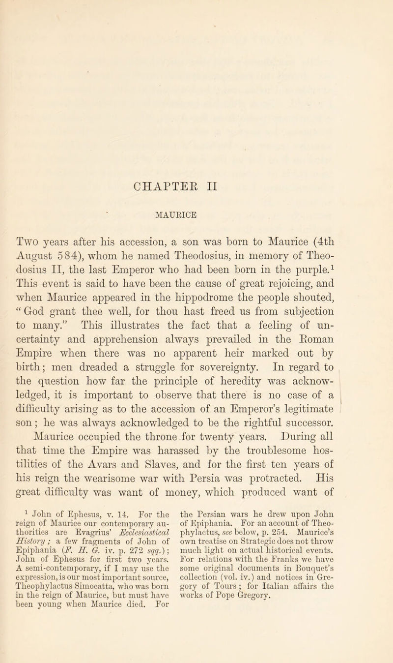 MAUEICE Two years after his accession, a son was horn to Maurice (4th August 584), whom he named Theodosius, in memory of Theo- dosius II, the last Emperor who had been born in the purpled This event is said to have been the cause of great rejoicing, and when Maurice appeared in the hippodrome the people shouted, ‘‘ God grant thee well, for thou hast freed us from subjection to many.” This illustrates the fact that a feeling of un- certainty and apprehension always prevailed in the Eoman Empire when there was no apparent heir marked out by birth; men dreaded a struggle for sovereignty. In regard to the question how far the principle of heredity was acknow- ledged, it is important to observe that there is no case of a difficulty arising as to the accession of an Emperor’s legitimate son; he was always acknowledged to be the rightful successor. Maurice occupied the throne for twenty years. During all that time the Empire was harassed by the troublesome hos- tilities of the Avars and Slaves, and for the first ten years of his reign the wearisome war with Persia was protracted. His great difficulty was want of money, which produced want of ^ John of Ephesus, v. 14. For the reign of Maurice our contemporary au- thorities are Evagrius’ Ecclesiastical History; a few fragments of John of Epiphania {F. II. G. iv, p. 272 sqq.); John of Ephesus for first two years. A semi-contemporary, if I may use the expression, is our most important source, Theophylactus Simocatta, who was born in the reign of Maurice, but must have been young when Maurice died. For the Persian wars he drew upon John of Epiphania. For an account of Theo- phylactus, see below, p. 254. Maurice’s own treatise on Strategic does not throw much light on actual historical events. For relations with the Franks we have some original documents in Bouquet’s collection (vol. iv.) and notices in Gre- gory of Tours ; for Italian affairs the works of Pope Gregory.