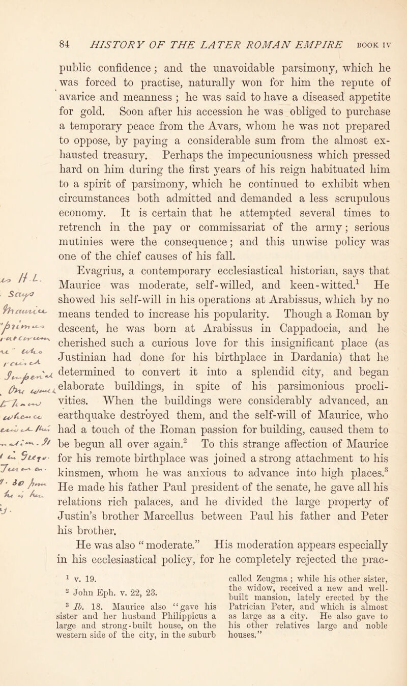 public confidence; and the unavoidable parsimony, which he was forced to practise, naturally won for him the repute of avarice and meanness ; he was said to have a diseased appetite for gold. Soon after his accession he was obliged to purchase a temporary peace from the Avars, whom he was not prepared to oppose, by paying a considerable sum from the almost ex- hausted treasury. Perhaps the impecuniousness which pressed hard on him during the first years of his reign habituated him to a spirit of parsimony, which he continued to exhibit when circumstances both admitted and demanded a less scrupulous economy. It is certain that he attempted several times to retrench in the pay or commissariat of the army; serious mutinies were the consequence; and this unwise policy was one of the chief causes of his fall. Evagrius, a contemporary ecclesiastical historian, says that Maurice was moderate, self-willed, and keen-witted.^ He showed his self-will in his operations at Arabissus, which by no means tended to increase his popularity. Though a Eoman by descent, he was born at Arabissus in Cappadocia, and he cherished such a curious love for this insignificant place (as Justinian had done for his birthplace in Dardania) that he determined to convert it into a splendid city, and began (hu ^^^sl^horate buildings, in spite of his parsimonious procli- vities. When the buildings were considerably advanced, an CC earthquake destroyed them, and the self-will of Maurice, who ^ had a touch of the Eoman passion for building, caused them to he begun all over again.^ To this strange affection of Maurice for his remote birthplace was joined a strong attachment to his kinsmen, whom he was anxious to advance into high places.^ He made his father Paul president of the senate, he gave all his relations rich palaces, and he divided the large property of Justin’s brother Marcellus between Paul his father and Peter his brother. He was also moderate.” His moderation appears especially in his ecclesiastical policy, for he completely rejected the prac- ^ H L Scti^ XA. Cx/tt. n 1 V. 19. 2 John Epli. V. 22, 23. ^ Ih. 18. Maurice also “gave his sister and her husband Philippicus a large and strong-built house, on the western side of the city, in the suburb called Zeugma ; while his other sister, the widow, received a new and well- built mansion, lately erected by the Patrician Peter, and which is almost as large as a city. He also gave to his other relatives large and noble houses.”