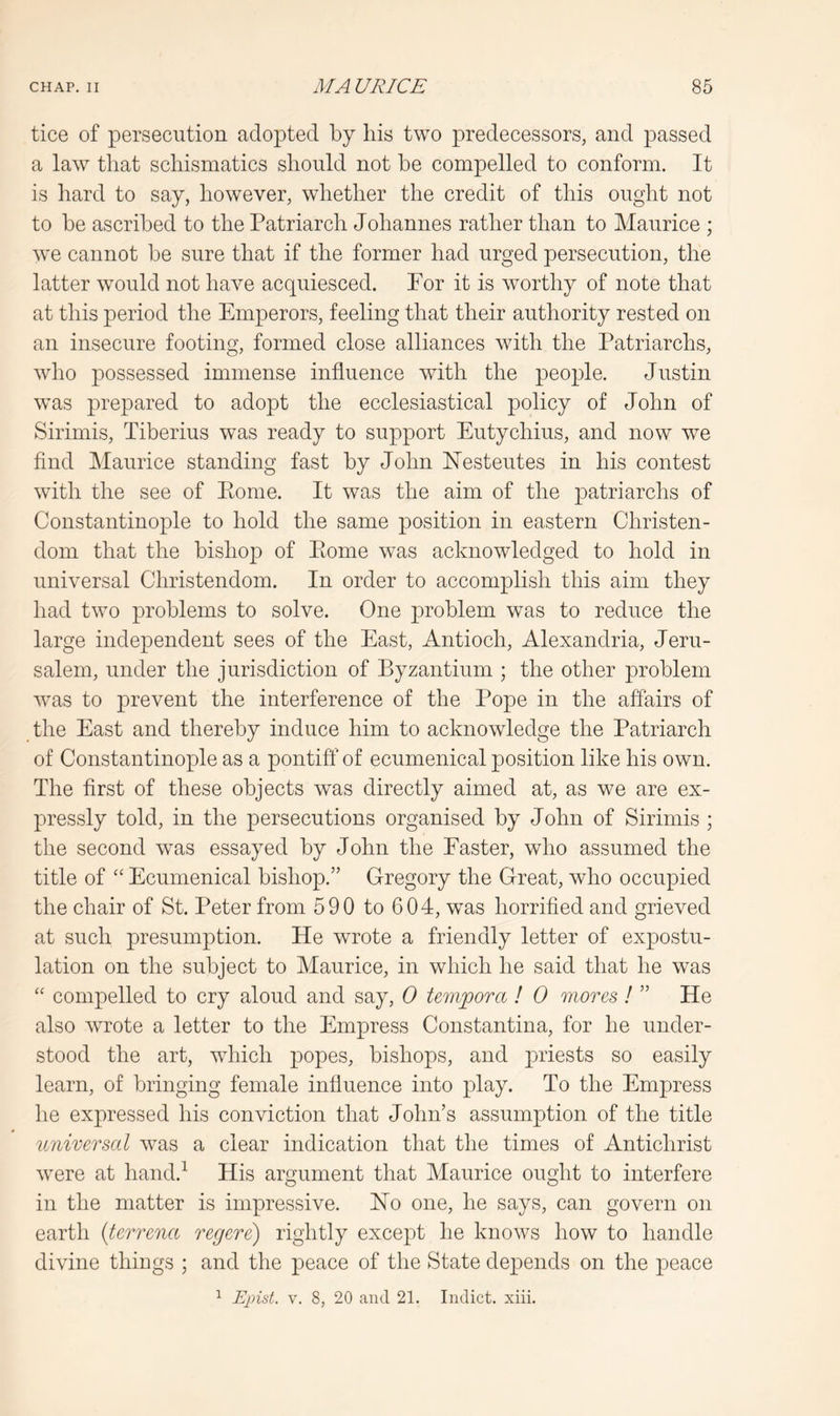 tice of persecution adopted by his two predecessors, and passed a law that schismatics should not he compelled to conform. It is hard to say, however, whether the credit of this ought not to he ascribed to the Patriarch Johannes rather than to Maurice ; we cannot he sure that if the former had urged persecution, the latter would not have acquiesced. Por it is worthy of note that at this period the Emperors, feeling that their authority rested on an insecure footing, formed close alliances with the Patriarchs, who possessed immense influence with the people. Justin was prepared to adopt the ecclesiastical policy of John of Sirimis, Tiberius was ready to support Eutychius, and now we find Maurice standing fast by John Hesteutes in his contest with the see of Pome. It was the aim of the patriarchs of Constantinople to hold the same position in eastern Christen- dom that the bishop of Ptome was acknowledged to hold in universal Christendom. In order to accomplish this aim they had two problems to solve. One problem was to reduce the large independent sees of the East, Antioch, Alexandria, Jeru- salem, under the jurisdiction of Byzantium ; the other problem was to prevent the interference of the Pope in the affairs of the East and thereby induce him to acknowledge the Patriarch of Constantinople as a pontiff of ecumenical position like his own. The first of these objects was directly aimed at, as we are ex- pressly told, in the persecutions organised by John of Sirimis ; the second was essayed by John the Easter, who assumed the title of Ecumenical bishop.” Gregory the Great, who occupied the chair of St. Peter from 590 to 604, was horrified and grieved at such presumption. He wrote a friendly letter of expostu- lation on the subject to Maurice, in which he said that he was “ compelled to cry aloud and say, 0 tem^orci ! 0 mores ! ” He also wrote a letter to the Empress Constantina, for he under- stood the art, which popes, bishops, and priests so easily learn, of bringing female influence into play. To the Empress he exj)ressed his conviction that John’s assumption of the title universal was a clear indication that the times of Antichrist were at hand.^ His argument that Maurice ought to interfere in the matter is impressive. Ho one, he says, can govern on earth {terrena regere) rightly except he knows how to handle divine things ; and the peace of the State depends on the peace ^ Ejiist. V. 8, 20 and 21. Indict, xiii.