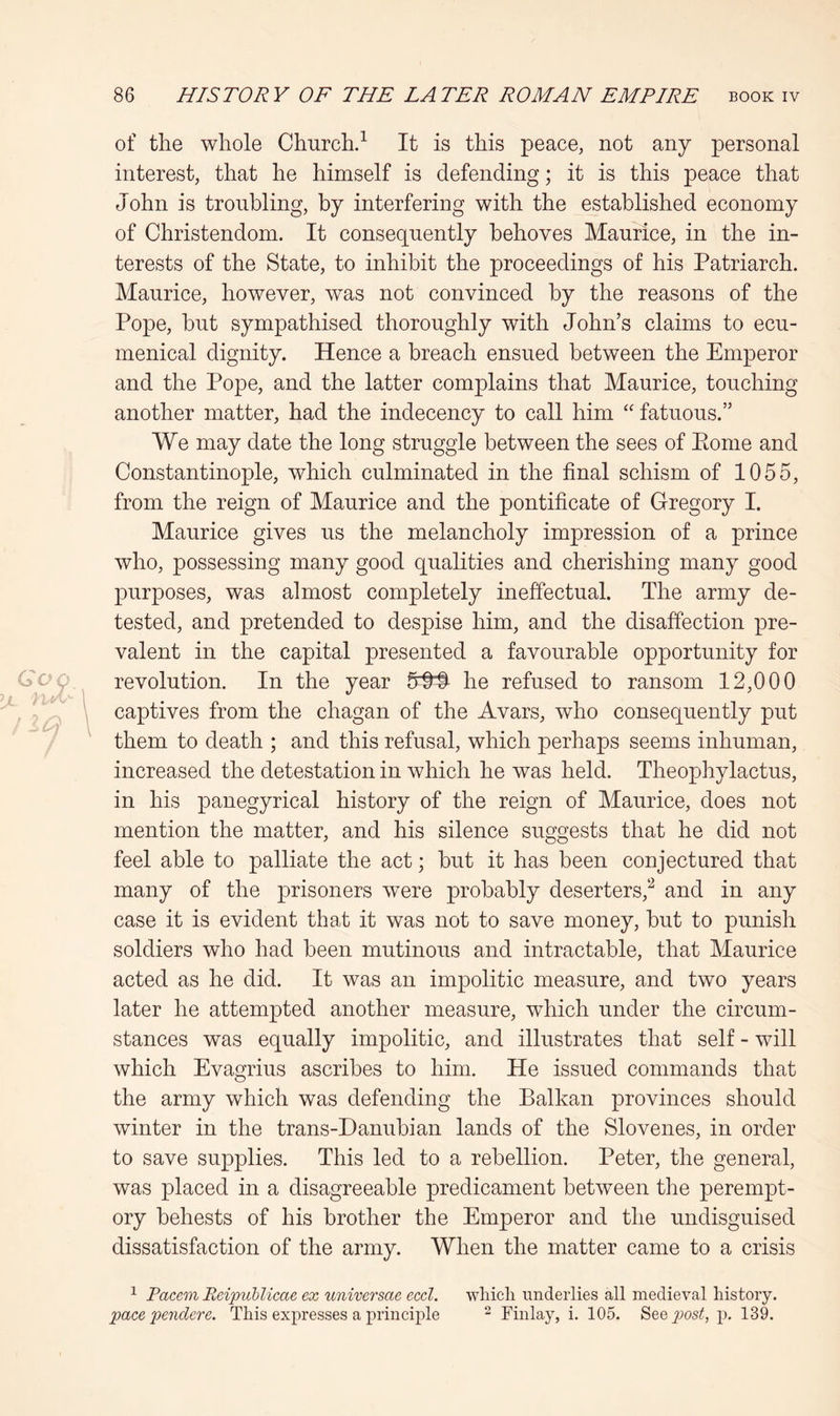 of the whole Church.^ It is this peace, not any personal interest, that he himself is defending; it is this peace that John is troubling, by interfering with the established economy of Christendom. It consequently behoves Maurice, in the in- terests of the State, to inhibit the proceedings of his Patriarch. Maurice, however, was not convinced by the reasons of the Pope, but sympathised thoroughly with John’s claims to ecu- menical dignity. Hence a breach ensued between the Emperor and the Pope, and the latter complains that Maurice, touching another matter, had the indecency to call him “ fatuous.” We may date the long struggle between the sees of Pome and Constantinople, which culminated in the final schism of 1055, from the reign of Maurice and the pontificate of Gregory I. Maurice gives us the melancholy impression of a prince who, possessing many good qualities and cherishing many good purposes, was almost completely ineffectual. The army de- tested, and pretended to despise him, and the disaffection pre- valent in the capital presented a favourable opportunity for revolution. In the year 6^ he refused to ransom 12,000 captives from the chagan of the Avars, who consequently put them to death ; and this refusal, which perhaps seems inhuman, increased the detestation in which he was held. Theophylactus, in his panegyrical history of the reign of Maurice, does not mention the matter, and his silence suggests that he did not feel able to palliate the act; but it has been conjectured that many of the prisoners were probably deserters,^ and in any case it is evident that it was not to save money, but to punish soldiers who had been mutinous and intractable, that Maurice acted as he did. It was an impolitic measure, and two years later he attempted another measure, which under the circum- stances was equally impolitic, and illustrates that self - will which Evagrius ascribes to him. He issued commands that the army which was defending the Balkan provinces should winter in the trans-Danubian lands of the Slovenes, in order to save supplies. This led to a rebellion. Peter, the general, was placed in a disagreeable predicament between the perempt- ory behests of his brother the Emperor and the undisguised dissatisfaction of the army. When the matter came to a crisis ^ Pacem Rcipublicae ex universae eccl. wliicli underlies all medieval history. pace penclere. This expresses a principle - Finlay, i. 105. Seejwos^, p. 139.