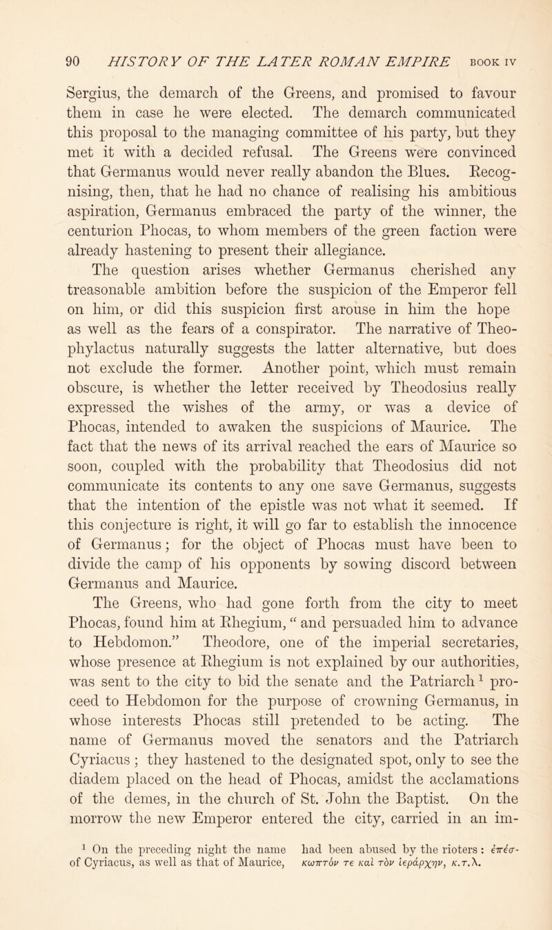 Sergius, the demarch of the Greens, and promised to favour them in case he were elected. The demarch communicated this proposal to the managing committee of his party, hut they met it with a decided refusal. The Greens were convinced that Germanus would never really abandon the Blues. Eecog- nising, then, that he had no chance of realising his ambitious aspiration, Germanus embraced the party of the winner, the centurion Phocas, to whom members of the green faction were already hastening to present their allegiance. The question arises whether Germanus cherished any treasonable ambition before the suspicion of the Emperor fell on him, or did this suspicion first arouse in him the hope as well as the fears of a conspirator. The narrative of Theo- phylactus naturally suggests the latter alternative, but does not exclude the former. Another point, which must remain obscure, is whether the letter received by Theodosius really expressed the wishes of the army, or was a device of Phocas, intended to awaken the suspicions of Maurice. The fact that the news of its arrival reached the ears of Maurice so soon, coupled with the probability that Theodosius did not communicate its contents to any one save Germanus, suggests that the intention of the epistle was not what it seemed. If this conjecture is right, it will go far to establish the innocence of Germanus; for the object of Phocas must have been to divide the camp of his opponents by sowing discord between Germanus and Maurice. The Greens, who had gone forth from the city to meet Phocas, found him at Ehegium, “ and persuaded him to advance to Hebdomon.” Theodore, one of the imperial secretaries, whose presence at Ehegium is not explained by our authorities, was sent to the city to bid the senate and the Patriarch ^ pro- ceed to Hebdomon for the purpose of crowning Germanus, in whose interests Phocas still pretended to be acting. The name of Germanus moved the senators and the Patriarch Cyriacus ; they hastened to the designated spot, only to see the diadem placed on the head of Phocas, amidst the acclamations of the denies, in the church of St. John the Baptist. On the morrow the new Emperor entered the city, carried in an im- 1 On tlie preceding niglit the name had been abused by the rioters; kirka- of Cyriacus, as well as that of Maurice, kcotttoi' re Kai tov iepdpxv^, k.t.X.