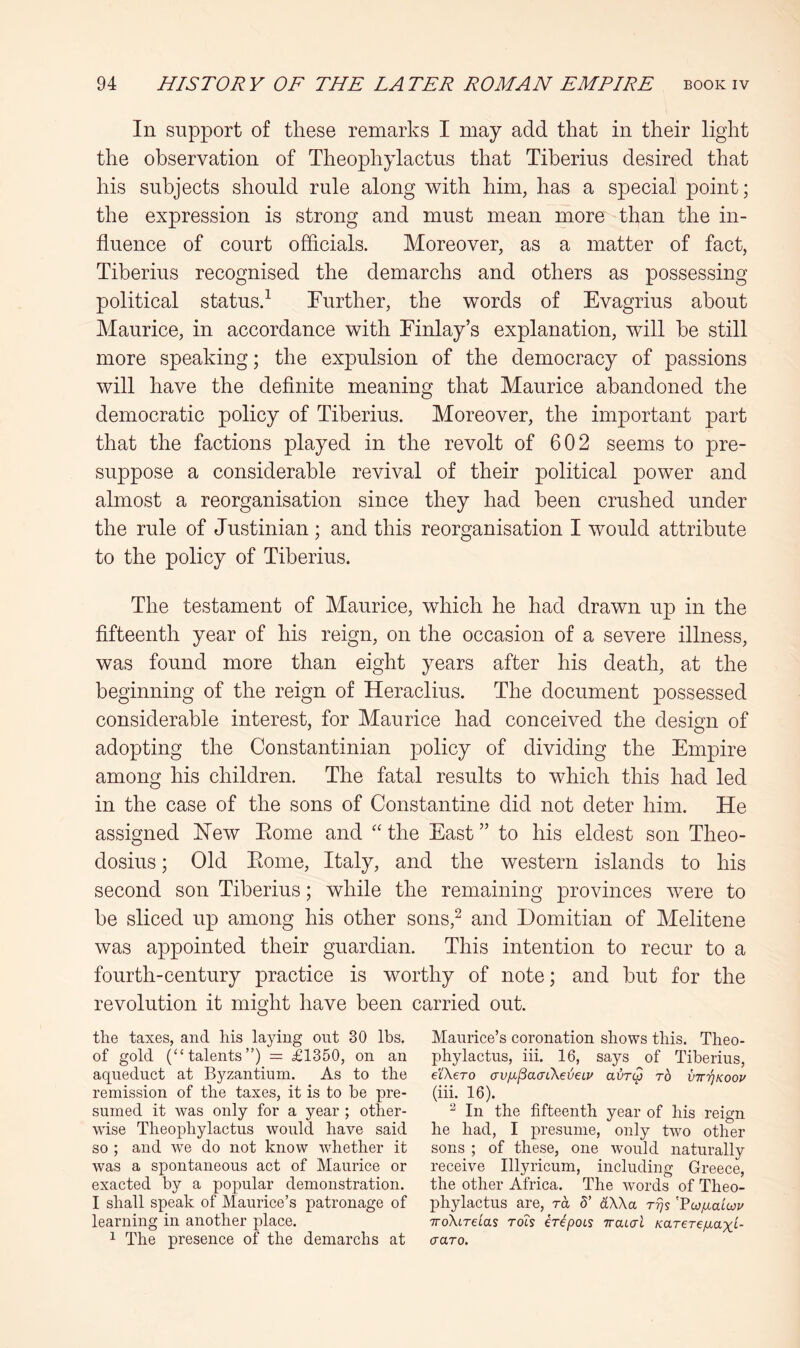 In support of these remarks I may add that in their light the observation of Theophylactus that Tiberius desired that his subjects should rule along with him, has a special point; the expression is strong and must mean more than the in- fluence of court officials. Moreover, as a matter of fact, Tiberius recognised the demarchs and others as possessing political status.^ Further, the words of Evagrius about Maurice, in accordance with Finlay’s explanation, will he still more speaking; the expulsion of the democracy of passions will have the definite meaning that Maurice abandoned the democratic policy of Tiberius. Moreover, the important part that the factions played in the revolt of 602 seems to pre- suppose a considerable revival of their political power and almost a reorganisation since they had been crushed under the rule of Justinian; and this reorganisation I would attribute to the policy of Tiberius. The testament of Maurice, which he had drawn up in the fifteenth year of his reign, on the occasion of a severe illness, was found more than eight years after his death, at the beginning of the reign of Heraclius. The document possessed considerable interest, for Maurice had conceived the design of adopting the Constantinian policy of dividing the Empire among his children. The fatal results to which this had led in the case of the sons of Constantine did not deter him. He assigned Hew Eome and “ the East ” to his eldest son Theo- dosius ; Old Eome, Italy, and the western islands to his second son Tiberius; while the remaining provinces were to be sliced up among his other sons,^ and Domitian of Melitene was appointed their guardian. This intention to recur to a fourth-century practice is worthy of note; and hut for the revolution it might have been carried out. the taxes, and his laying ont 30 lbs. of gold (“talents”) = £1350, on an aqueduct at Byzantium. As to the remission of the taxes, it is to he pre- sumed it was only for a year; other- wise Theophylactus would have said so ; and we do not know whether it was a spontaneous act of Maurice or exacted by a popular demonstration. I shall speak of Maurice’s patronage of learning in another place. 1 The presence of the demarchs at Maurice’s coronation shows this. Theo- phylactus, iii. 16, says of Tiberius, el'Xero crvix^acrCkeieLV avTC^ to VTT'rjKoop (iii. 16). ^ In the fifteenth year of his reign he had, I presume, only two other sons ; of these, one would naturally receive Illyricum, including Greece, the other Africa. The words of Theo- phylactus are, ra 6’ dXXa rrjs Yufxalwv TToXtretas rois ir^pots TruLcrl Karerefxaxi- craro.