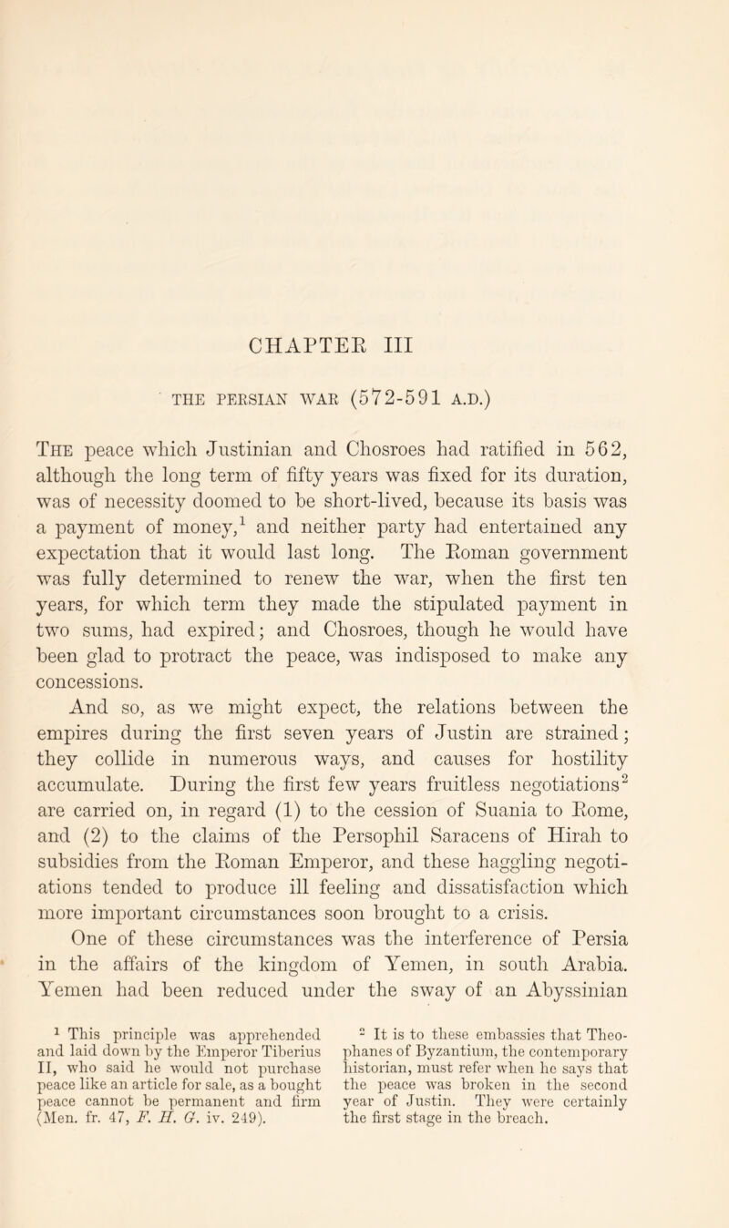 THE PERSIAN WAR (572-591 A.D.) The peace which Justinian and Chosroes had ratified in 562, although the long term of fifty years was fixed for its duration, was of necessity doomed to he short-lived, because its basis was a payment of money, ^ and neither party had entertained any expectation that it would last long. The Ptoman government was fully determined to renew the war, when the first ten years, for which term they made the stipulated payment in two sums, had expired; and Chosroes, though he would have been glad to protract the peace, was indisposed to make any concessions. And so, as we might expect, the relations between the empires during the first seven years of Justin are strained; they collide in numerous ways, and causes for hostility accumulate. During the first few years fruitless negotiations^ are carried on, in regard (1) to the cession of Suania to Ptome, and (2) to the claims of the Persophil Saracens of Hirah to subsidies from the Poman Emperor, and these haggling negoti- ations tended to produce ill feeling and dissatisfaction which more important circumstances soon brought to a crisis. One of these circumstances was the interference of Persia in the affairs of the kingdom of Yemen, in south Arabia. Yemen had been reduced under the sway of an Abyssinian ^ This principle was apprehended and laid down by the Emperor Tiberius II, who said he would not purchase peace like an article for sale, as a bought peace cannot he permanent and firm (Men. fr. 47, F. II. G. iv. 249). “ It is to these embassies that Theo- phanes of Byzantium, the contemporary historian, must refer when he says that the peace was broken in the second year of Justin. They were certainly the first stage in the breach.