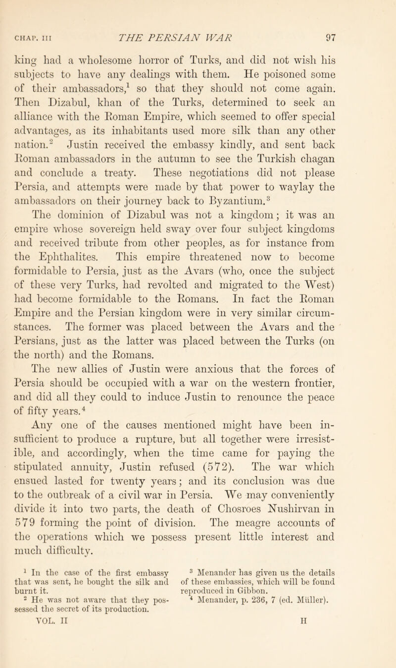 king had a wholesome horror of Turks, and did not wish his subjects to have any dealings with them. He poisoned some of their ambassadors,^ so that they should not come again. Then Dizabul, khan of the Turks, determined to seek an alliance with the Eoman Empire, which seemed to offer special advantages, as its inhabitants used more silk than any other nation.^ Justin received the embassy kindly, and sent back Eoman ambassadors in the autumn to see the Turkish chagan and conclude a treaty. These negotiations did not please Persia, and attempts were made by that power to waylay the ambassadors on their journey back to Byzantium.^ The dominion of Dizabul was not a kingdom; it was an empire whose sovereign held sway over four subject kingdoms and received tribute from other peoples, as for instance from the Ephthalites. This empire threatened now to become formidable to Persia, just as the Avars (who, once the subject of these very Turks, had revolted and migrated to the West) had become formidable to the Eomans. In fact the Eoman Empire and the Persian kingdom were in very similar circum- stances. The former was placed between the Avars and the Persians, just as the latter was placed between the Turks (on the north) and the Eomans. The new allies of Justin were anxious that the forces of Persia should be occupied with a war on the western frontier, and did all they could to induce Justin to renounce the peace of fifty years.^ Any one of the causes mentioned might have been in- sufficient to produce a rupture, but all together were irresist- ible, and accordingly, when the time came for paying the stipulated annuity, Justin refused (572). The war which ensued lasted for twenty years; and its conclusion was due to the outbreak of a civil war in Persia. We may conveniently divide it into two parts, the death of Chosroes Hushirvan in 579 forming the point of division. The meagre accounts of the operations which we possess present little interest and much difficulty. 1 In the case of the first embassy ^ Menander has given us the details that was sent, he bought the silk and of these embassies, which will be found burnt it. reproduced in Gibbon. “ He was not aware that they pos- ^ Menander, p. 236, 7 (ed. Muller), sessed the secret of its production. VOL. II II