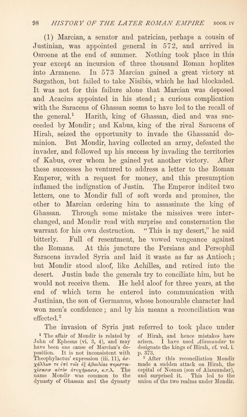 (1) Marcian, a senator and patrician, perhaps a cousin of Justinian, was appointed general in 572, and arrived in Osroene at the end of summer. Nothing took place in this year except an incursion of three thousand Koman hoplites into Arzanene. In 573 Marcian gained a great victory at Sargathon, hut failed to take Nisibis, which he had blockaded. It was not for this failure alone that Marcian was deposed and Acacius appointed in his stead; a curious complication with the Saracens of Ghassan seems to have led to the recall of the general.^ Harith, king of Ghassan, died and was suc- ceeded by Mondir; and Kabus, king of the rival Saracens of Hirah, seized the opportunity to invade the Ghassanid do- minion. But Mondir, having collected an army, defeated the invader, and followed up his success by invading the territories of Kabus, over whom he gained yet another victory. After these successes he ventured to address a letter to the Eoman Emperor, with a request for money, and this presumption inflamed the indignation of Justin. The Emperor indited two letters, one to Mondir full of soft words and promises, the other to Marcian ordering him to assassinate the king of Ghassan. Through some mistake the missives were inter- changed, and Mondir read with surprise and consternation the warrant for his own destruction. This is my desert,” he said bitterly. Eull of resentment, he vowed vengeance against the Eomans. At this juncture the Persians and Persophil Saracens invaded Syria and laid it waste as far as Antioch; but Mondir stood aloof, like Achilles, and retired into the desert. Justin bade the generals try to conciliate him, but he would not receive them. He held aloof for three years, at the end of which term he entered into communication with Justinian, the son of Germanus, whose honourable character had won men’s confidence; and by his means a reconciliation was effected. ^ The invasion of Syria just referred to took place under ^ The affair of Mondir is related by of Hirah, and hence mistakes have John of Ephesus (vi. 3, 4), and may arisen. I have used Alamundar to have been one cause of Marcian’s de- designate the kings of Hirah, cf. vol. i. position. It is not inconsistent with p. 373. Theophylactus’ expression (hi. 11), da- ^ After this reconciliation Mondir xdWwv re eirl roh d^ovXias irepLaroL- made a sudden attack on Hirah, the Xi-craaLv avrbv aTvxvi^cLcnv, k.t.X. The capital of Noman (son of Alamundar), name Mondir was common to the and surprised it. This led to the dynasty of Ghassan and the dynasty union of the two realms under Mondh.