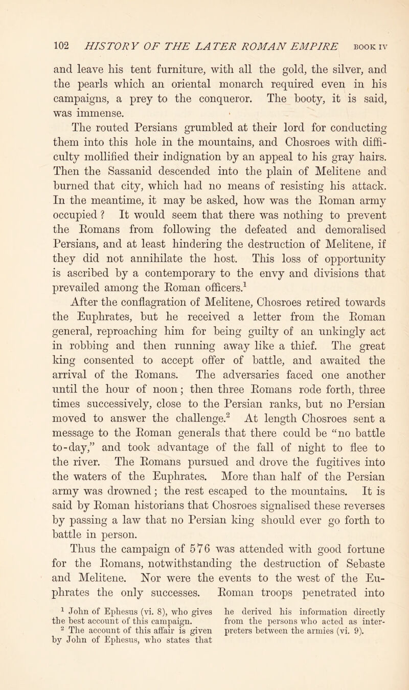 and leave his tent furniture, with all the gold, the silver, and the pearls which an oriental monarch required even in his campaigns, a prey to the conqueror. The booty, it is said, was immense. The routed Persians grumbled at their lord for conducting them into this hole in the mountains, and Chosroes with diffi- culty mollified their indignation by an appeal to his gray hairs. Then the Sassanid descended into the plain of Melitene and burned that city, which had no means of resisting his attack. In the meantime, it may he asked, how was the Eoman army occupied ? It would seem that there was nothing to prevent the Eomans from following the defeated and demoralised Persians, and at least hindering the destruction of Melitene, if they did not annihilate the host. This loss of opportunity is ascribed by a contemporary to the envy and divisions that prevailed among the Eoman officers.^ After the conflagration of Melitene, Chosroes retired towards the Euphrates, but he received a letter from the Eoman general, reproaching him for being guilty of an unkingly act in robbing and then running away like a thief. The great king consented to accept offer of battle, and awaited the arrival of the Eomans. The adversaries faced one another until the hour of noon; then three Eomans rode forth, three times successively, close to the Persian ranks, but no Persian moved to answer the challenge.^ At length Chosroes sent a message to the Eoman generals that there could be “no battle to-day,” and took advantage of the fall of night to flee to the river. The Eomans pursued and drove the fugitives into the waters of the Euphrates. More than half of the Persian army was drowned; the rest escaped to the mountains. It is said by Eoman historians that Chosroes signalised these reverses by passing a law that no Persian king should ever go forth to battle in person. Thus the campaign of 576 was attended with good fortune for the Eomans, notwithstanding the destruction of Sebaste and Melitene. Hor were the events to the west of the Eu- phrates the only successes. Eoman troops penetrated into ^ John of Ephesus (vi. 8), who gives he derived his information directly the best account of this campaign. from the persons who acted as inter- 2 The account of this affair is given preters between the armies (vi, 9). by John of Ephesus, who states that