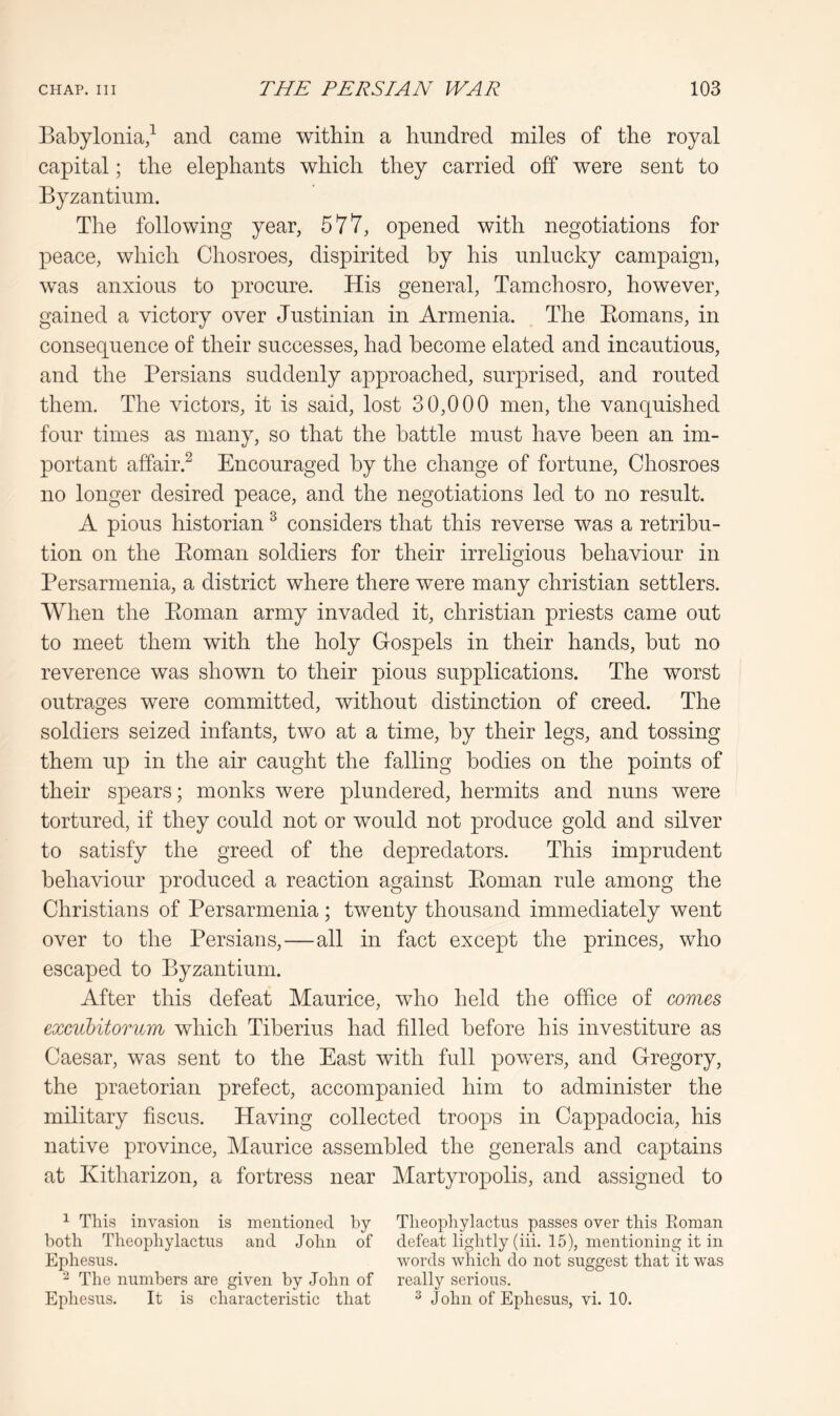 Babylonia/ and came within a hundred miles of the royal capital; the elephants which they carried off were sent to Byzantium. The following year, 577, opened with negotiations for peace, which Chosroes, dispirited by his unlucky campaign, was anxious to procure. His general, Tamchosro, however, gained a victory over Justinian in Armenia. The Eomans, in consequence of their successes, had become elated and incautious, and the Persians suddenly approached, surprised, and routed them. The victors, it is said, lost 30,000 men, the vanquished four times as many, so that the battle must have been an im- portant affair.^ Encouraged by the change of fortune, Chosroes no longer desired peace, and the negotiations led to no result. A pious historian ^ considers that this reverse was a retribu- tion on the Eoman soldiers for their irreligious behaviour in Persarmenia, a district where there were many Christian settlers. When the Eoman army invaded it, Christian priests came out to meet them with the holy Gospels in their hands, but no reverence was shown to their pious supplications. The worst outrages were committed, without distinction of creed. The soldiers seized infants, two at a time, by their legs, and tossing them up in the air caught the falling bodies on the points of their spears; monks were plundered, hermits and nuns were tortured, if they could not or would not produce gold and silver to satisfy the greed of the depredators. This imprudent behaviour produced a reaction against Eoman rule among the Christians of Persarmenia ; twenty thousand immediately went over to the Persians,—all in fact except the princes, who escaped to Byzantium. After this defeat Maurice, who held the office of comes exciibitorum which Tiberius had filled before his investiture as Caesar, was sent to the East with full powers, and Gregory, the prefect, accompanied him to administer the military fiscus. Having collected troops in Cappadocia, his native province, Maurice assembled the generals and captains at Kitharizon, a fortress near Martyropolis, and assigned to 1 This invasion is mentioned by Theophylactus passes over this Eoman both Theophylactus and John of defeat lightly (iii. 15), mentioning it in Ephesus. words which do not suggest that it was ^ The numbers are given by John of really serious. Ephesus. It is characteristic that ^ John of Ephesus, vi. 10.