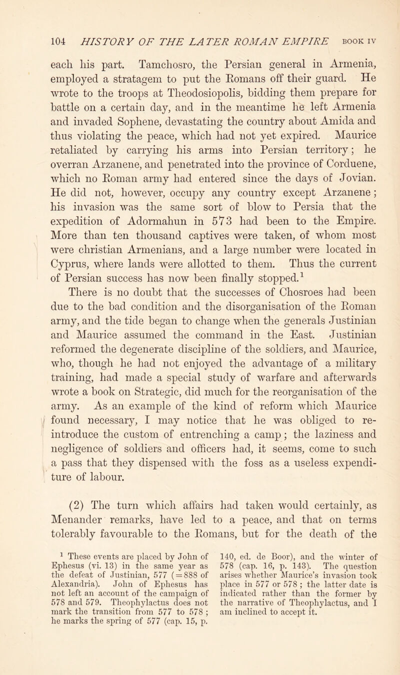 each his part. Tamchosro, the Persian general in Armenia, employed a stratagem to pnt the Eomans off their guard. He wrote to the troops at Theodosiopolis, bidding them prepare for battle on a certain day, and in the meantime he left Armenia and invaded Sophene, devastating the country about Amida and thus violating the peace, which had not yet expired. Maurice retaliated by carrying his arms into Persian territory; he overran Arzanene, and penetrated into the province of Corduene, which no Eoman army had entered since the days of Jovian. He did not, however, occupy any country except Arzanene; his invasion was the same sort of blow to Persia that the expedition of Adormahun in 573 had been to the Empire. More than ten thousand captives were taken, of whom most were Christian Armenians, and a large number were located in Cyprus, where lands were allotted to them. Thus the current of Persian success has now been finally stopped.^ There is no doubt that the successes of Chosroes had been due to the bad condition and the disorganisation of the Eoman army, and the tide began to change when the generals Justinian and Maurice assumed the command in the East. Justinian reformed the degenerate discipline of the soldiers, and Maurice, who, though he had not enjoyed the advantage of a military training, had made a special study of warfare and afterwards wrote a book on Strategic, did much for the reorganisation of the army. As an example of the kind of reform which Maurice I found necessary, I may notice that he was obliged to re- introduce the custom of entrenching a camp; the laziness and negligence of soldiers and officers had, it seems, come to such a pass that they dispensed with the foss as a useless expendi- ture of labour. (2) The turn which affairs had taken would certainly, as Menander remarks, have led to a peace, and that on terms tolerably favourable to the Eomans, but for the death of the 1 These events are placed by John of Ephesus (vi. 13) in the same year as the defeat of Justinian, 577 ( = 888 of Alexandria). John of Ephesus has not left an account of the campaign of 578 and 579. Theophylactus does not mark the transition from 577 to 578 ; he marks the spring of 577 (cap. 15, p. 140, ed. de Boor), and the winter of 578 (cap. 16, p. i43). The question arises whether Maurice’s invasion took place in 577 or 578 ; the latter date is indicated rather than the former by the narrative of Theophylactus, and I am inclined to accept it.