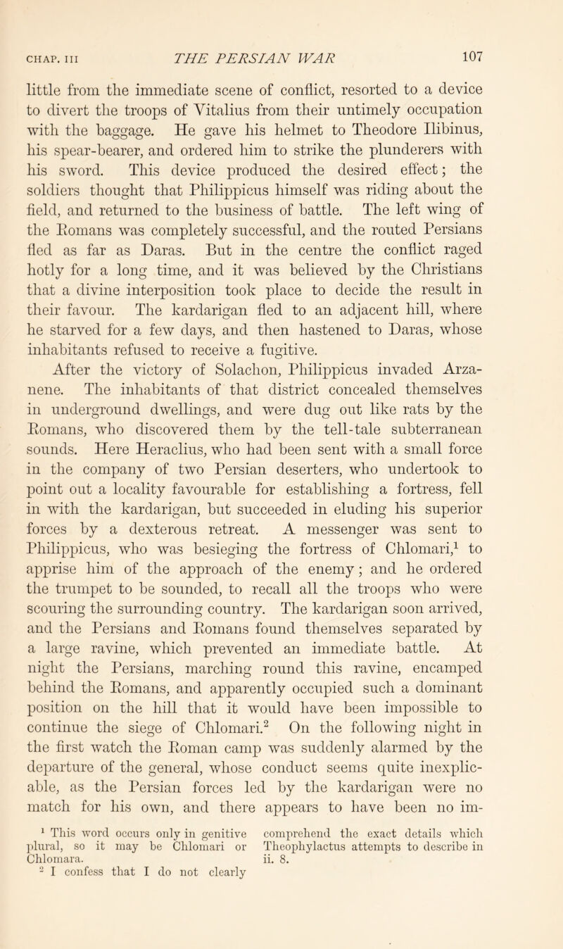 little from the immediate scene of conflict, resorted to a device to divert the troops of Vitalius from their untimely occupation with the baggage. He gave his helmet to Theodore Ilibinns, his spear-bearer, and ordered him to strike the plunderers with his sword. This device produced the desired effect; the soldiers thought that Philippicus himself was riding about the fleld, and returned to the business of battle. The left wing of the Piomans was completely successful, and the routed Persians fled as far as Haras. But in the centre the conflict raged hotly for a long time, and it was believed by the Christians that a divine interposition took place to decide the result in their favour. The kardarigan fled to an adjacent hill, where he starved for a few days, and then hastened to Haras, whose inhabitants refused to receive a fugitive. After the victory of Solachon, Philippicus invaded Arza- nene. The inhabitants of that district concealed themselves in underground dwellings, and were dug out like rats by the Eonians, who discovered them by the tell-tale subterranean sounds. Here Heraclius, who had been sent with a small force in the company of two Persian deserters, who undertook to point out a locality favourable for establishing a fortress, fell in with the kardarigan, hut succeeded in eluding his superior forces by a dexterous retreat. A messenger was sent to Philippicus, who was besieging the fortress of Chlomari,^ to apprise him of the approach of the enemy; and he ordered the trumpet to be sounded, to recall all the troops who were scouring the surrounding country. The kardarigan soon arrived, and the Persians and Eomans found themselves separated by a large ravine, which prevented an immediate battle. At night the Persians, marching round this ravine, encamped behind the Eomans, and apparently occupied such a dominant position on the hill that it would have been impossible to continue the siege of Chlomari.^ On the following night in the first watch the Eoman camp was suddenly alarmed by the departure of the general, whose conduct seems quite inexplic- able, as the Persian forces led by the kardarigan were no match for his own, and there appears to have been no im- ^ This word occurs only in genitive comprehend the exact details which plural, so it may be Chlomari or Theophylactns attempts to describe in Chlomara. ii. 8. - I confess that I do not clearly