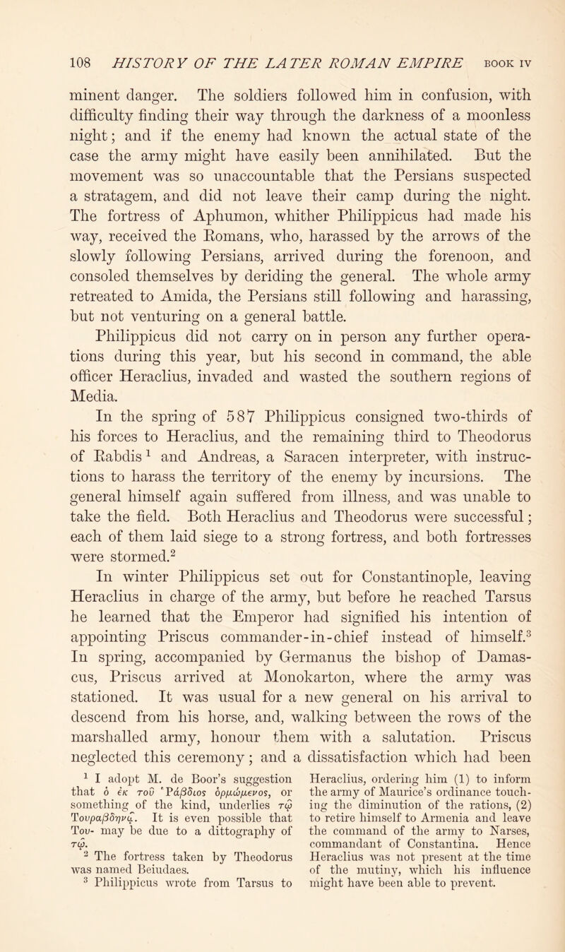 minent danger. The soldiers followed him in confusion, with difficulty finding their way through the darkness of a moonless night; and if the enemy had known the actual state of the case the army might have easily been annihilated. But the movement was so unaccountable that the Persians suspected a stratagem, and did not leave their camp during the night. The fortress of Aphumon, whither Philippicus had made his way, received the Eomans, who, harassed by the arrows of the slowly following Persians, arrived during the forenoon, and consoled themselves by deriding the general. The whole army retreated to Amida, the Persians still following and harassing, but not venturing on a general battle. Philippicus did not carry on in person any further opera- tions during this year, but his second in command, the able officer Heraclius, invaded and wasted the southern regions of Media. In the spring of 587 Philippicus consigned two-thirds of his forces to Heraclius, and the remaining third to Theodorus of Eabdis ^ and Andreas, a Saracen interpreter, with instruc- tions to harass the territory of the enemy by incursions. The general himself again suffered from illness, and was unable to take the field. Both Heraclius and Theodorus were successful; each of them laid siege to a strong fortress, and both fortresses were stormed.^ In winter Philippicus set out for Constantinople, leaving Heraclius in charge of the army, but before he reached Tarsus he learned that the Emperor had signified his intention of appointing Prisons commander-in-chief instead of himself.^ In spring, accompanied by Hermanns the bishop of Damas- cus, Prisons arrived at Monokarton, where the army was stationed. It was usual for a new general on his arrival to descend from his horse, and, walking between the rows of the marshalled army, honour them with a salutation. Prisons neglected this ceremony; and a dissatisfaction which had been ^ I adopt M. de Boor’s suggestion Heraclius, ordering liim (1) to inform that 6 e/c roO ' Pd/35tos bpfxdaixevos, or the army of Maurice’s ordinance touch- something of the kind, underlies ry ing the diminution of the rations, (2) Tovpaj38r)v(^. It is even possible that to retire himself to Armenia and leave Too- may be due to a dittography of the command of the army to Narses, T(p. commandant of Constantina. Hence ^ The fortress taken by Theodorus Heraclius was not present at the time was named Beiudaes. of the mutiny, which his influence ^ Philippicus wrote from Tarsus to might have been able to prevent.