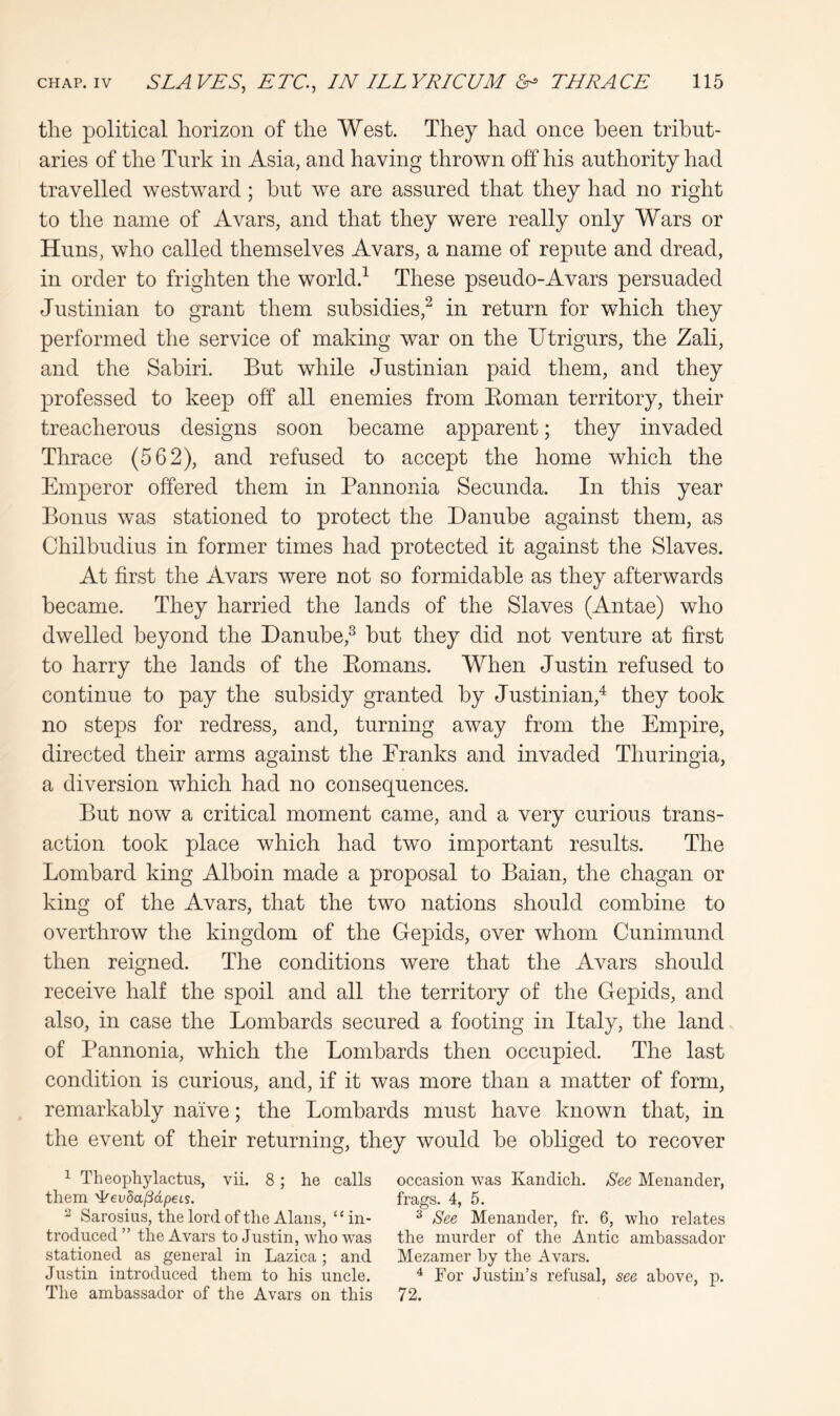 the political horizon of the West. They had once been tribut- aries of the Turk in Asia, and having thrown off his authority had travelled westward; hut we are assured that they had no right to the name of Avars, and that they were really only Wars or Huns, who called themselves Avars, a name of repute and dread, in order to frighten the world.^ These pseudo-Avars persuaded Justinian to grant them subsidies,^ in return for which they performed the service of making war on the Utrigurs, the Zali, and the Sahiri. But while Justinian paid them, and they professed to keep off all enemies from Eoman territory, their treacherous designs soon became apparent; they invaded Thrace (562), and refused to accept the home which the Emperor offered them in Pannonia Secunda. In this year Bonus was stationed to protect the Danube against them, as Chilbudius in former times had protected it against the Slaves. At first the Avars were not so formidable as they afterwards became. They harried the lands of the Slaves (Antae) who dwelled beyond the Danube,^ but they did not venture at first to harry the lands of the Eomans. When Justin refused to continue to pay the subsidy granted by Justinian,^ they took no steps for redress, and, turning away from the Empire, directed their arms against the Pranks and invaded Thuringia, a diversion which had no consequences. But now a critical moment came, and a very curious trans- action took place which had two important results. The Lombard king Alboin made a proposal to Baian, the chagan or king of the Avars, that the two nations should combine to overthrow the kingdom of the Gepids, over whom Cunimund then reigned. The conditions were that the Avars should receive half the spoil and all the territory of the Gepids, and also, in case the Lombards secured a footing in Italy, the land, of Pannonia, which the Lombards then occupied. The last condition is curious, and, if it was more than a matter of form, remarkably na'ive; the Lombards must have known that, in the event of their returning, they would be obliged to recover ^ Theopliylactus, vii. 8; he calls occasion was Kandicli. See Menander, them 'i^evda^dpcLs. frags. 4, 5. ^ Sarosius, the lord of the Alans, “in- ^ See Menander, fr. 6, who relates troduced ” the Avars to Justin, who was the murder of the Antic ambassador stationed as general in Lazica ; and Mezamer by the Avars. Justin introduced them to his uncle. ^ For Justin’s refusal, see above, p. The ambassador of the Avars on this 72.