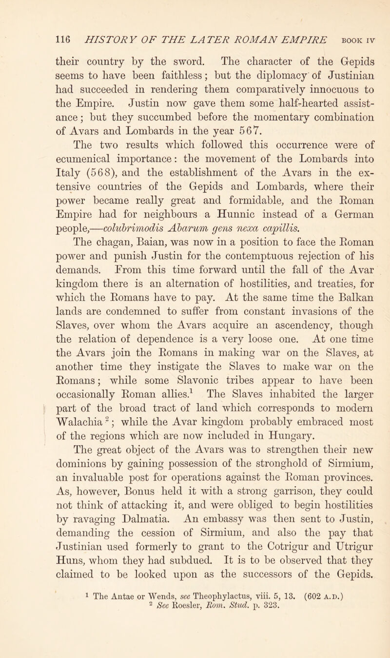 their country by the sword. The character of the Gepids seems to have been faithless; but the diplomacy of Justinian had succeeded in rendering them comparatively innocuous to the Empire. Justin now gave them some half-hearted assist- ance ; but they succumbed before the momentary combination of Avars and Lombards in the year 567. The two results which followed this occurrence were of ecumenical importance: the movement of the Lombards into Italy (568), and the establishment of the Avars in the ex- tensive countries of the Gepids and Lombards, where their power became really great and formidable, and the Eoman Empire had for neighbours a Hunnic instead of a German people,—cohibrimodis Abarum gens nexa cag)illis. The chagan, Baian, was now in a position to face the Eoman power and punish Justin for the contemptuous rejection of his demands. Erom this time forward until the fall of the Avar kingdom there is an alternation of hostilities, and treaties, for which the Eomans have to pay. At the same time the Balkan lands are condemned to suffer from constant invasions of the Slaves, over whom the Avars acquire an ascendency, though the relation of dependence is a very loose one. At one time the Avars join the Eomans in making war on the Slaves, at another time they instigate the Slaves to make war on the Eomans; while some Slavonic tribes appear to have been occasionally Eoman allies.^ The Slaves inhabited the larger i part of the broad tract of land which corresponds to modern Walachia^; while the Avar kingdom probably embraced most of the regions which are now included in Hungary. The great object of the Avars was to strengthen their new dominions by gaining possession of the stronghold of Sirmium, an invaluable post for operations against the Eoman provinces. As, however, Bonus held it with a strong garrison, they could not think of attacking it, and were obliged to begin hostilities by ravaging Dalmatia. An embassy was then sent to Justin, demanding the cession of Sirmium, and also the pay that Justinian used formerly to grant to the Cotrigur and Utrigur Huns, whom they had subdued. It is to be observed that they claimed to be looked upon as the successors of the Gepids. 1 The Aiitae or Wends, see Theophylactus, viii. 5, 13. (602 a.d.) ^ See Roesler, Rom. Stud. p. 323.