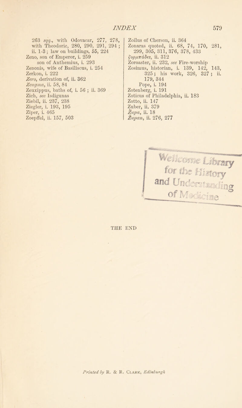 263 with Odovacar, 277, 278, with Theodoric, 280, 290, 291, 294 ; ii. 1-3; law on buildings, 55, 224 Zeno, son of Emperor, i. 259 son of Anthemius, i. 293 Zenonis, wife of Basiliscus, i. 254 Zerkon, i. 222 Zero, derivation of, ii. 362 Zeugma, ii. 58, 84 Zeuxippus, baths of, i. 56 ; ii. 369 Zich, see Isdigunas Ziebil, ii. 237, 238 Ziegler, i. 193, 195 Ziper, i. 465 Zoepffel, ii. 157, 503 Zoilns of Cherson, ii. 364 Zonaras quoted, ii. 68, 74, 170, 281, 299, 305, 311, 376, 378, 433 ^op/jLirddes, ii. 312 Zoroaster, ii. 232, see Fire-worship Zosimus, historian, i. 139, 142, 143, 325 ; his work, 326, 327 ; ii. 179, 344 Pope, i. 194 Zotenberg, i. 191 Zoticus of Philadelphia, ii. 183 Zotto, ii. 147 Zuber, ii. 379 ii. 18 Zupan, ii. 276, 277 THE END Printed by R. & R. Clark, Edinhtirgh