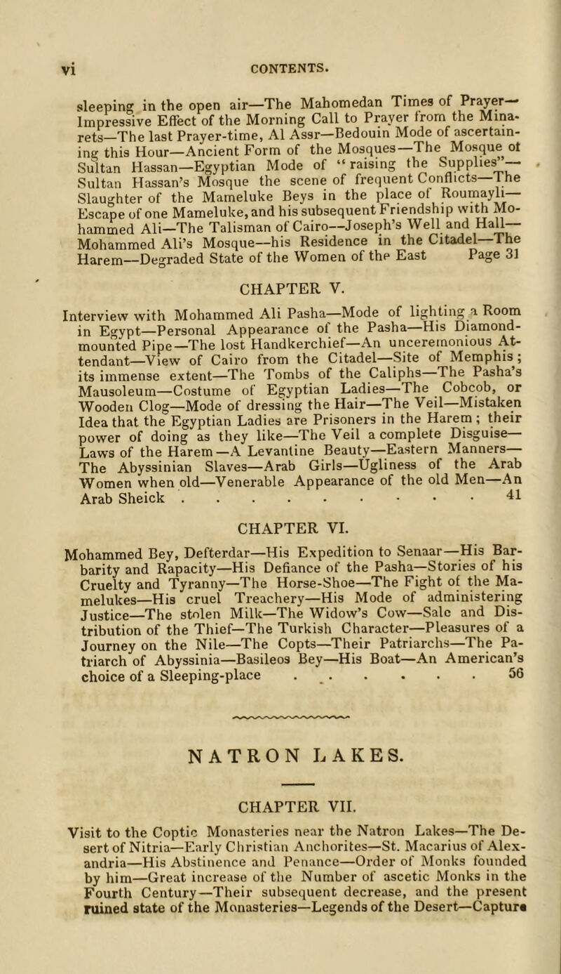 sleeping in the open air—The Mahomedan Times of Prayer- Impressive Effect of the Morning Call to Prayer from the Mina- rets—The last Prayer-time, A1 Assr—Bedouin Mode of ascertain- ing this Hour—Ancient Form of the Mosques—The Mosque ot Sultan Hassan—Egyptian Mode of “raising the Supplies”— Sultan Hassan’s Mosque the scene of frequent Conflicts 1 he Slaughter of the Mameluke Beys in the place of Roumayli— Escape of one Mameluke, and his subsequent Friendship with Mo- hammed Ali—The Talisman of Cairo—Joseph’s Well and Hall— Mohammed All’s Mosque—his Residence in the Citadel—The Harem—Degraded State of the Women of the East Page 31 CHAPTER V. Interview with Mohammed Ali Pasha—Mode of lighting a Room in Egypt—Personal Appearance of the Pasha—His Diamond- mounted Pipe—The lost Handkerchief—An unceremonious At- tendant—^View of Cairo from the Citadel—Site of Memphis ; its immense extent—The Tombs of the Caliphs The Pashas Mausoleum—Costume of Egyptian Ladies—The Cobcob, or Wooden Clog—Mode of dressing the Hair—The Veil—Mistaken Idea that the Egyptian Ladies are Prisoners in the Harem; their power of doing as they like—The Veil a complete Disguise— Laws of the Harem—A Levantine Beauty-Eastern Manners— The Abyssinian Slaves—Arab Girls—Ugliness of the Arab Women when old—Venerable Appearance of the old Men—An Arab Sheick 41 CHAPTER VI. Mohammed Bey, Defterdar—His Expedition to Senaar—His Bar- barity and Rapacity—His Defiance of the Pasha—Stories of his Cruelty and Tyranny—The Horse-Shoe—The Fight of the Ma- melukes—His cruel Treachery—His Mode of administering Justice—The stolen Milk—The Widow’s Cow—Sale and Dis- tribution of the Thief—The Turkish Character—Pleasures of a Journey on the Nile—The Copts—Their Patriarchs—The Pa- triarch of Abyssinia—Basileos Bey—His Boat—An American’s choice of a Sleeping-place . _. . . . . 56 NATRON LAKES. CHAPTER VII. Visit to the Coptic Monasteries near the Natron Lakes—The De- sert of Nitria—Early Christian Anchorites—St. Macarius of Alex- andria—His Abstinence and Penance—Order of Monks founded by him—Great increase of the Number of ascetic Monks in the Fourth Century—Their subsequent decrease, and the present ruined state of the Monasteries—Legends of the Desert—Capture
