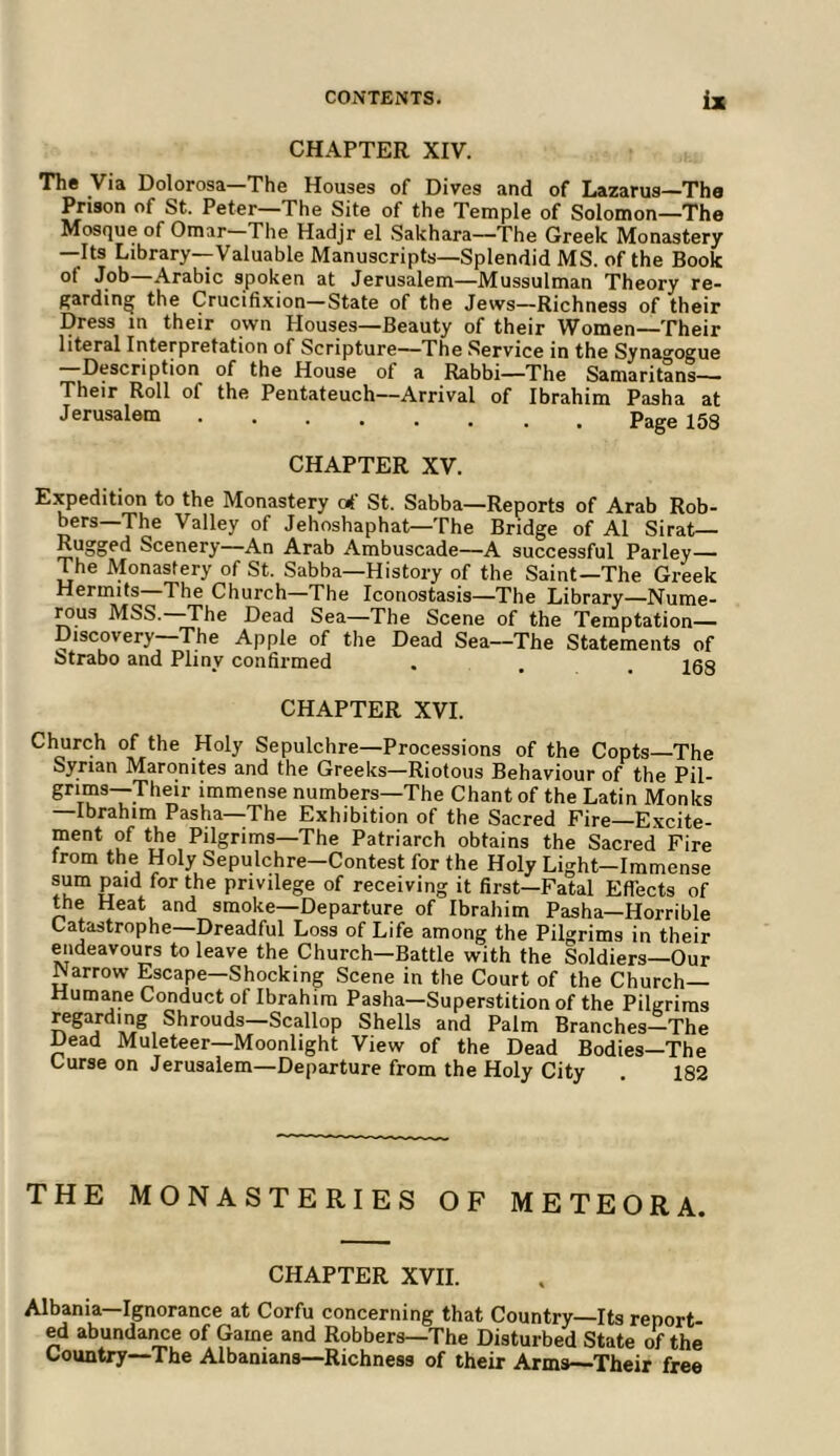 CHAPTER XIV. The Via Dolorosa—The Houses of Dives and of Lazarus—The Prison of St. Peter—The Site of the Temple of Solomon—The Mosque of Omar- The Hadjr el Sakhara—The Greek Monastery —Its Library—Valuable Manuscripts—Splendid MS. of the Book of Job—Arabic spoken at Jerusalem—Mussulman Theory re- ^ardin^ the Crucifixion—State of the Jews—Richness of their Dress in their own Houses—Beauty of their Women—Their literal Interpretation of Scripture—The Service in the Synao'ogue —Description of the House of a Rabbi—The Samaritans— Their Roll of the Pentateuch—Arrival of Ibrahim Pasha at Jerusalem p„„„ ico CHAPTER XV. Expedition to the Monastery of St. Sabba—Reports of Arab Rob- bers—The Valley of Jehoshaphat—The Bridge of A1 Sirat— Rugged Scenery—An Arab Ambuscade—A successful Parley— The Monastery of St. Sabba—History of the Saint—The Greek Hermits—The Church—The Iconostasis—The Library—Nume- Mus MSS. The Dead Sea—The Scene of the Temptation— Discovery—The Apple of the Dead Sea—The Statements of Strabo and Pliny confirmed . . . 108 CHAPTER XVI. Clmrch of the Holy Sepulchre—Processions of the Copts The Syrian Maronites and the Greeks—Riotous Behaviour of the Pil- grims—Their immense numbers—The Chant of the Latin Monks —Ibrahim Pasha—The Exhibition of the Sacred Fire—Excite- ment of the Pilgrims—The Patriarch obtains the Sacred Fire from the Holy Sepulchre—Contest for the Holy Light-Immense sum paid for the privilege of receiving it first—Fatal Effects of the Heat and smoke—Departure of Ibrahim Pasha—Horrible Catastrophe—Dreadful Loss of Life among the Pilgrims in their endeavours to leave the Church—Battle with the Soldiers—Our Narrow Escape—Shocking Scene in the Court of the Church- Humane Conduct of Ibrahim Pasha—Superstition of the Pilgrims regarding Shrouds—Scallop Shells and Palm Branches-^The Dead Muleteer—Moonlight View of the Dead Bodies—The Curse on Jerusalem—Departure from the Holy City 182 THE MONASTERIES OF METEOR A. CHAPTER XVII. Albania—Ignorance at Corfu concerning that Country—Its report- ed abundaime of Game and Robbers—The Disturbed State of the Country—The Albanians—Richness of their Arms—Their free