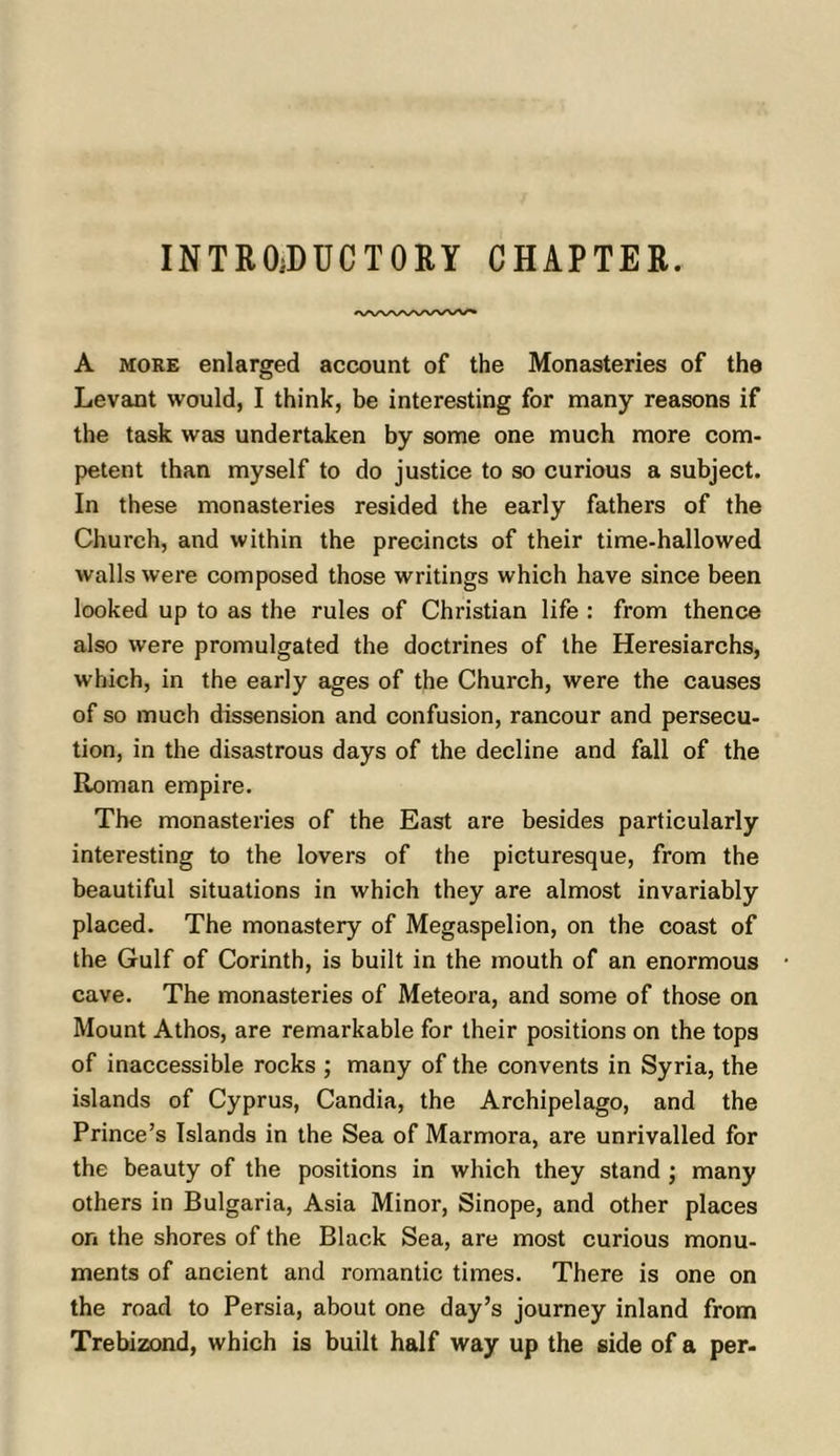 INTROiDUCTORY CHAPTER. A MORE enlarged account of the Monasteries of the Levant would, I think, be interesting for many reasons if the task was undertaken by some one much more com- petent than myself to do justice to so curious a subject. In these monasteries resided the early fathers of the Church, and within the precincts of their time-hallowed walls were composed those writings which have since been looked up to as the rules of Christian life : from thence also were promulgated the doctrines of the Heresiarchs, which, in the early ages of the Church, were the causes of so much dissension and confusion, rancour and persecu- tion, in the disastrous days of the decline and fall of the Roman empire. The monasteries of the East are besides particularly interesting to the lovers of the picturesque, from the beautiful situations in which they are almost invariably placed. The monastery of Megaspelion, on the coast of the Gulf of Corinth, is built in the mouth of an enormous cave. The monasteries of Meteora, and some of those on Mount Athos, are remarkable for their positions on the tops of inaccessible rocks ; many of the convents in Syria, the islands of Cyprus, Candia, the Archipelago, and the Prince’s Islands in the Sea of Marmora, are unrivalled for the beauty of the positions in which they stand ; many others in Bulgaria, Asia Minor, Sinope, and other places on the shores of the Black Sea, are most curious monu- ments of ancient and romantic times. There is one on the road to Persia, about one day’s journey inland from Trebizond, which is built half way up the side of a per-