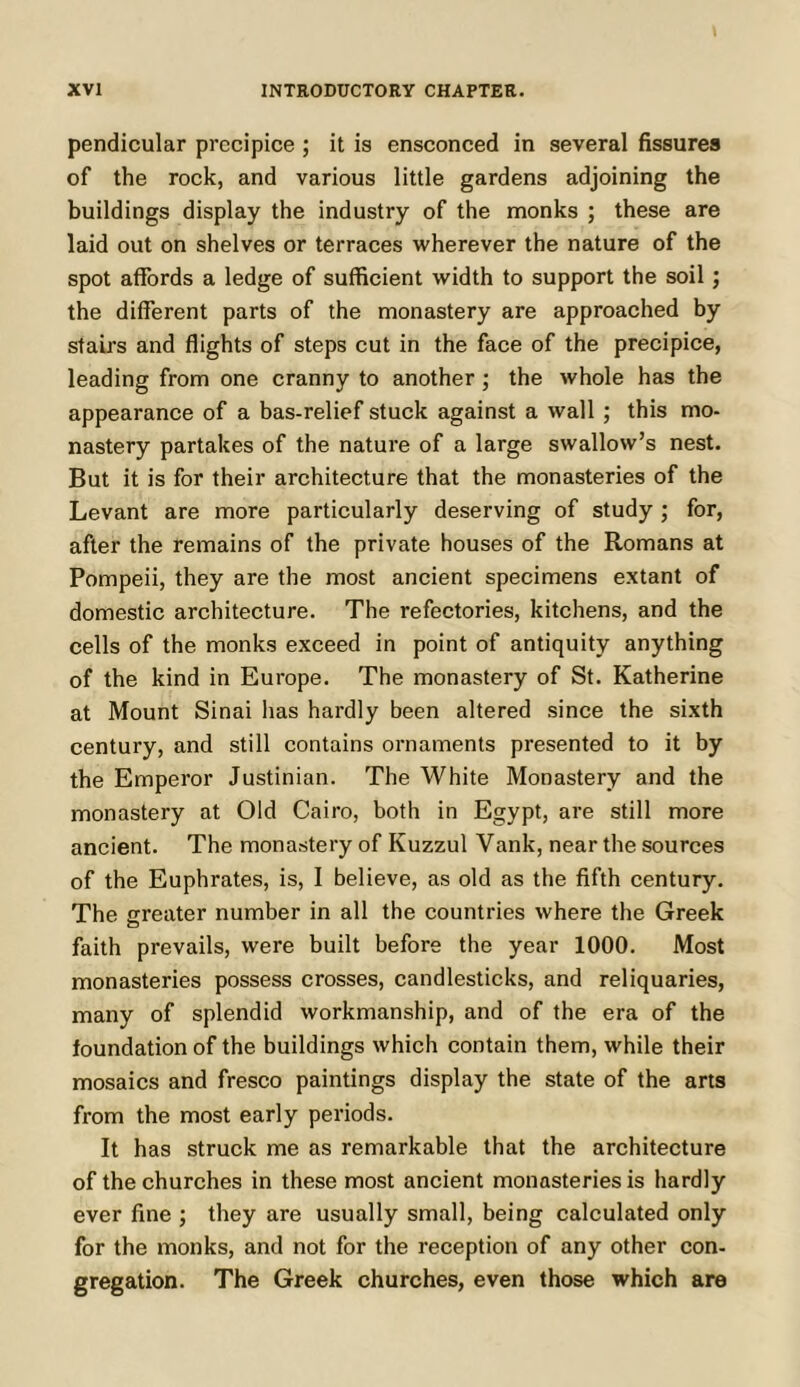 pendicular precipice ; it is ensconced in several fissures of the rock, and various little gardens adjoining the buildings display the industry of the monks ; these are laid out on shelves or terraces wherever the nature of the spot affords a ledge of sufficient width to support the soil; the different parts of the monastery are approached by stairs and flights of steps cut in the face of the precipice, leading from one cranny to another; the whole has the appearance of a bas-relief stuck against a wall ; this mo- nastery partakes of the nature of a large swallow’s nest. But it is for their architecture that the monasteries of the Levant are more particularly deserving of study ; for, after the remains of the private houses of the Romans at Pompeii, they are the most ancient specimens extant of domestic architecture. The refectories, kitchens, and the cells of the monks exceed in point of antiquity anything of the kind in Europe. The monastery of St. Katherine at Mount Sinai has hardly been altered since the sixth century, and still contains ornaments presented to it by the Emperor Justinian. The White Monastery and the monastery at Old Cairo, both in Egypt, are still more ancient. The monastery of Kuzzul Vank, near the sources of the Euphrates, is, I believe, as old as the fifth century. The greater number in all the countries where the Greek faith prevails, were built before the year 1000. Most monasteries possess crosses, candlesticks, and reliquaries, many of splendid workmanship, and of the era of the foundation of the buildings which contain them, while their mosaics and fresco paintings display the state of the arts from the most early periods. It has struck me as remarkable that the architecture of the churches in these most ancient monasteries is hardly ever fine ; they are usually small, being calculated only for the monks, and not for the reception of any other con- gregation. The Greek churches, even those which are