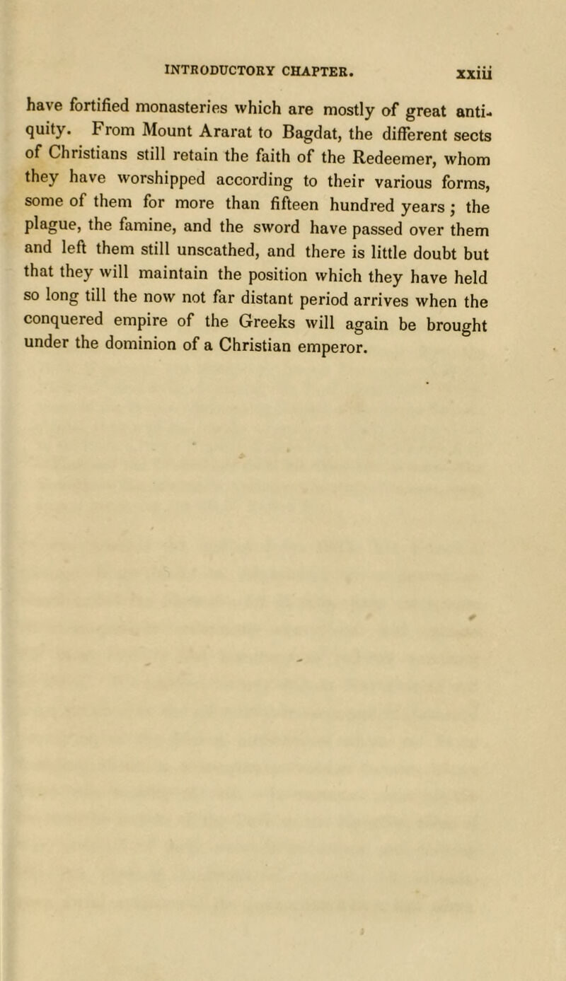 have fortified monasteries which are mostly of great anti- quity. From Mount Ararat to Bagdat, the different sects of Christians still retain the faith of the Redeemer, whom they have worshipped according to their various forms, some of them for more than fifteen hundred years j the plague, the famine, and the sword have passed over them and left them still unscathed, and there is little doubt but that they will maintain the position which they have held so long till the now not far distant period arrives when the conquered empire of the Greeks will again be brought under the dominion of a Christian emperor.