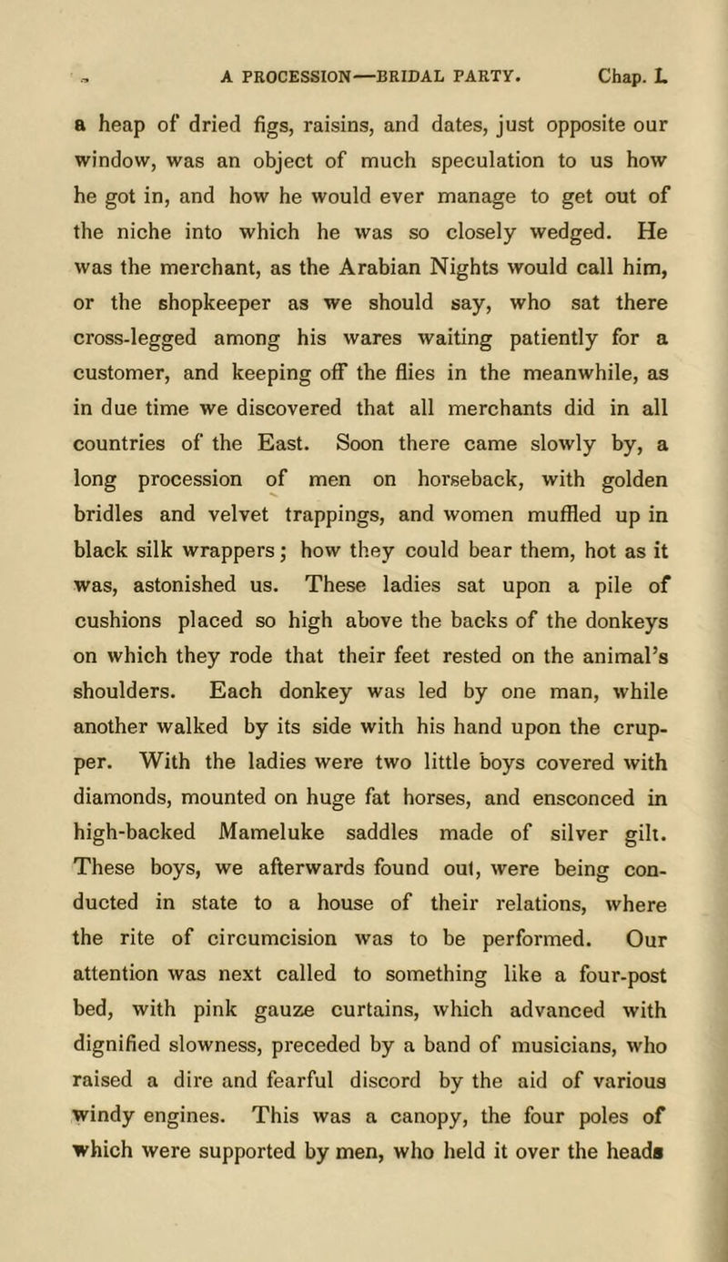 a heap of dried figs, raisins, and dates, just opposite our window, was an object of much speculation to us how he got in, and how he would ever manage to get out of the niche into which he was so closely wedged. He was the merchant, as the Arabian Nights would call him, or the shopkeeper as we should say, who sat there cross-legged among his wares waiting patiently for a customer, and keeping off the flies in the meanwhile, as in due time we discovered that all merchants did in all countries of the East. Soon there came slowly by, a long procession of men on horseback, with golden bridles and velvet trappings, and women muffled up in black silk wrappers; how they could bear them, hot as it was, astonished us. These ladies sat upon a pile of cushions placed so high above the backs of the donkeys on which they rode that their feet rested on the animal’s shoulders. Each donkey was led by one man, while another walked by its side with his hand upon the crup- per. With the ladies were two little boys covered with diamonds, mounted on huge fat horses, and ensconced in high-backed Mameluke saddles made of silver gilt. These boys, we afterwards found out, were being con- ducted in state to a house of their relations, where the rite of circumcision was to be performed. Our attention was next called to something like a four-post bed, with pink gauze curtains, which advanced with dignified slowness, preceded by a band of musicians, who raised a dire and fearful discord by the aid of various windy engines. This was a canopy, the four poles of which were supported by men, who held it over the heads