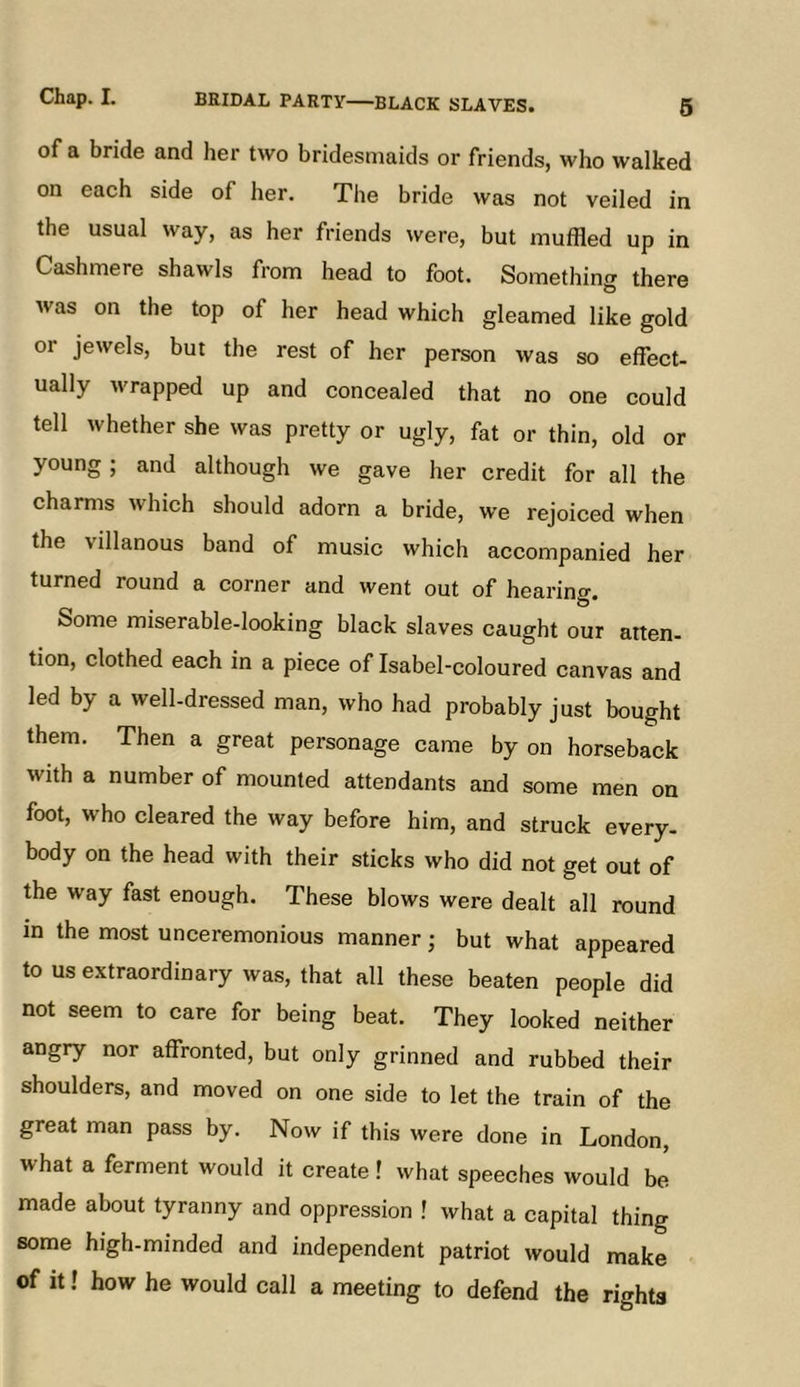 of a bride and her two bridesmaids or friends, who walked on each side of her. The bride was not veiled in the usual way, as her friends were, but muffled up in Cashmere shawls from head to foot. Something there was on the top of her head which gleamed like gold or jewels, but the rest of her person was so effect- ually wrapped up and concealed that no one could tell whether she was pretty or ugly, fat or thin, old or young ; and although we gave her credit for all the charms which should adorn a bride, we rejoiced when the villanous band of music which accompanied her turned round a corner and went out of hearino-. Some miserable-looking black slaves caught our atten- tion, clothed each in a piece of Isabel-coloured canvas and led by a well-dressed man, who had probably just bought them. Then a great personage came by on horseback with a number of mounted attendants and some men on foot, who cleared the way before him, and struck every- body on the head with their sticks who did not get out of the way fast enough. These blows were dealt all round in the most unceremonious manner; but what appeared to us extraordinary was, that all these beaten people did not seem to care for being beat. They looked neither angry nor affronted, but only grinned and rubbed their shoulders, and moved on one side to let the train of the great man pass by. Now if this were done in London, what a ferment would it create I what speeches would be made about tyranny and oppression ! what a capital thing some high-minded and independent patriot would make of it! how he would call a meeting to defend the rights