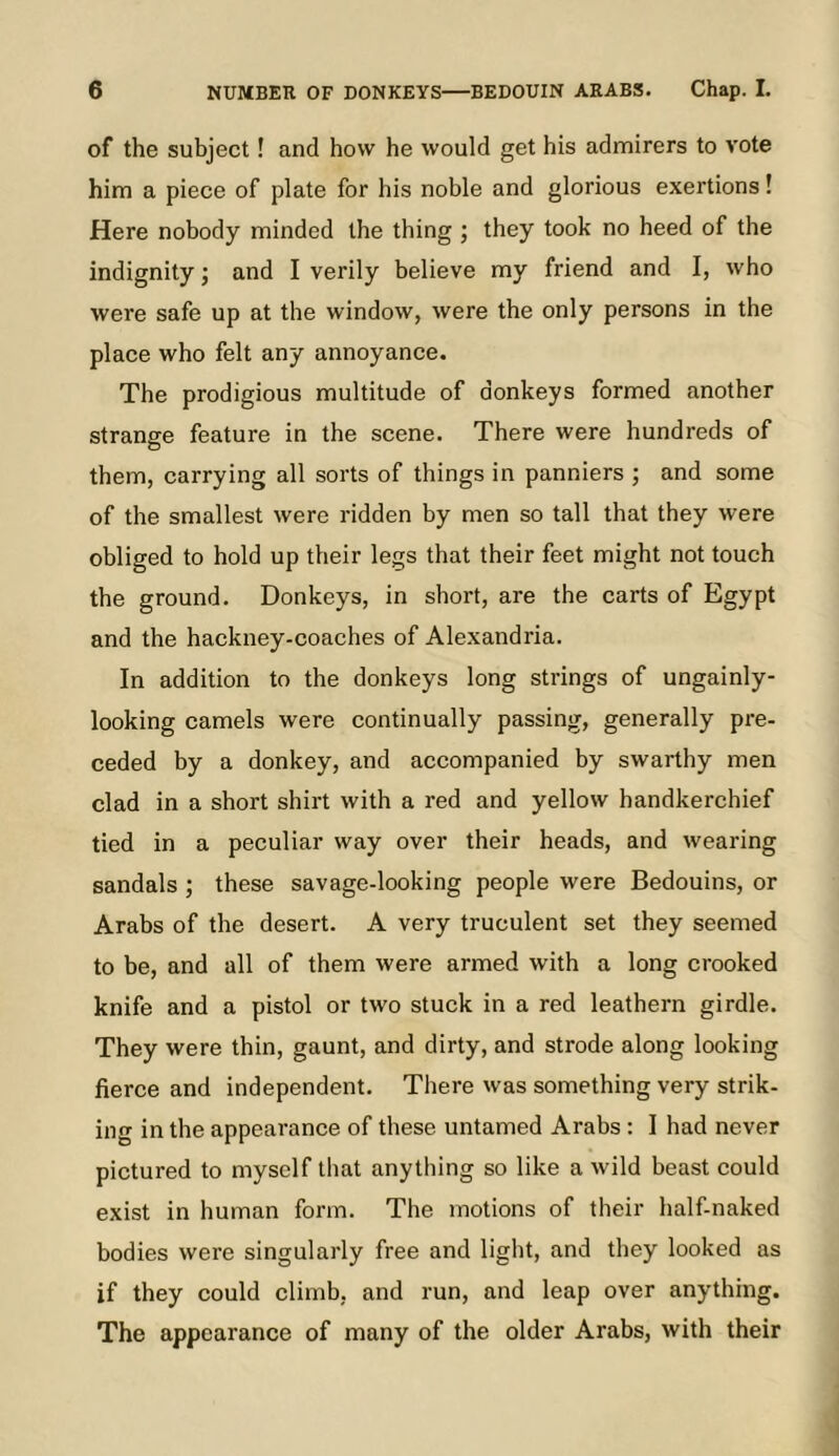 6 NUMBER OF DONKEYS BEDOUIN ARABS. Chap. I. of the subject! and how he would get his admirers to vote him a piece of plate for his noble and glorious exertions! Here nobody minded the thing ; they took no heed of the indignity; and I verily believe my friend and I, who were safe up at the window, were the only persons in the place who felt any annoyance. The prodigious multitude of donkeys formed another strange feature in the scene. There were hundreds of them, carrying all sorts of things in panniers ; and some of the smallest were ridden by men so tall that they were obliged to hold up their legs that their feet might not touch the ground. Donkeys, in short, are the carts of Egypt and the hackney-coaches of Alexandria. In addition to the donkeys long strings of ungainly- looking camels were continually passing, generally pre- ceded by a donkey, and accompanied by swarthy men clad in a short shirt with a red and yellow handkerchief tied in a peculiar way over their heads, and wearing sandals; these savage-looking people were Bedouins, or Arabs of the desert. A very truculent set they seemed to be, and all of them were armed with a long crooked knife and a pistol or two stuck in a red leathern girdle. They were thin, gaunt, and dirty, and strode along looking fierce and independent. There was something very strik- ing in the appearance of these untamed Arabs : I had never pictured to myself that anything so like a wild beast could exist in human form. The motions of their half-naked bodies were singularly free and light, and they looked as if they could climb, and run, and leap over anything. The appearance of many of the older Arabs, with their