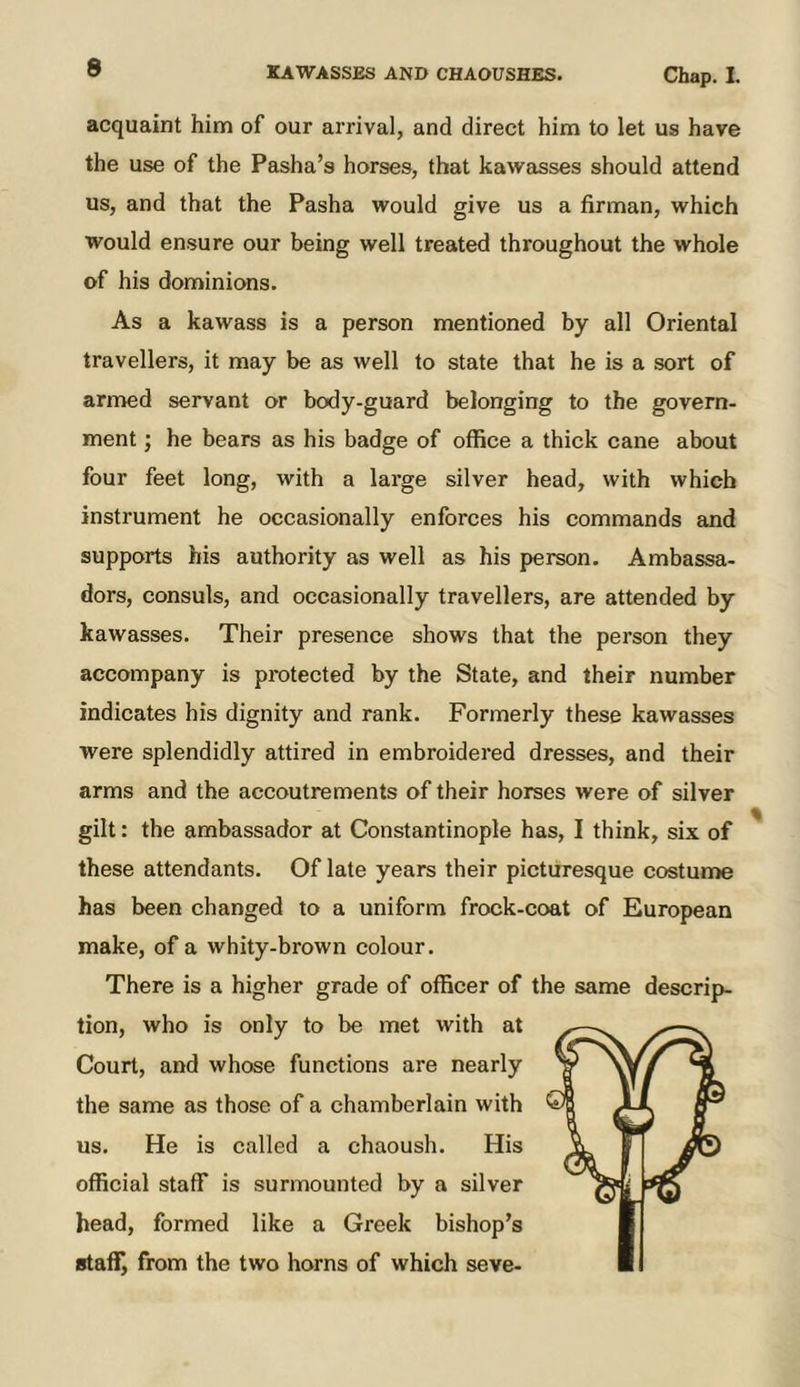 acquaint him of our arrival, and direct him to let us have the use of the Pasha’s horses, that kawasses should attend us, and that the Pasha would give us a firman, which would ensure our being well treated throughout the whole of his dominions. As a kawass is a person mentioned by all Oriental travellers, it may be as well to state that he is a sort of armed servant or body-guard belonging to the govern- ment ; he bears as his badge of office a thick cane about four feet long, with a large silver head, with which instrument he occasionally enforces his commands and supports his authority as well as his person. Ambassa- dors, consuls, and occasionally travellers, are attended by kawasses. Their presence shows that the person they accompany is protected by the State, and their number indicates his dignity and rank. Formerly these kawasses were splendidly attired in embroidered dresses, and their arms and the accoutrements of their horses were of silver gilt: the ambassador at Constantinople has, I think, six of these attendants. Of late years their picturesque costume has been changed to a uniform frock-coat of European make, of a whity-brown colour. There is a higher grade of officer of the same descrij>- tion, who is only to be met with at Court, and whose functions are nearly the same as those of a chamberlain with us. He is called a chaoush. His official staff is surmounted by a silver head, formed like a Greek bishop’s staf!^ from the two horns of which seve-