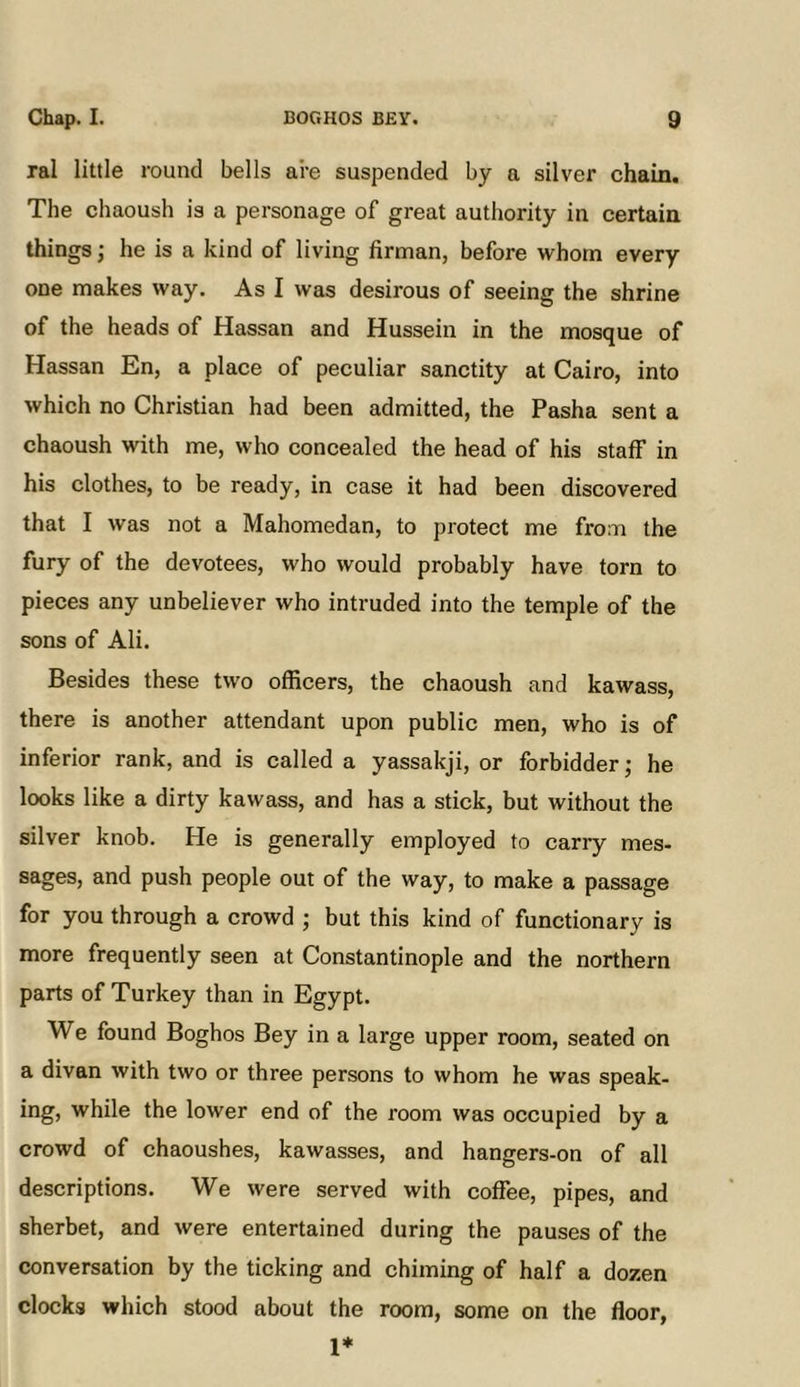 ral little round bells are suspended by a silver chain. The chaoush is a personage of great authority in certain things; he is a kind of living firman, before whom every one makes way. As I was desirous of seeing the shrine of the heads of Hassan and Hussein in the mosque of Hassan En, a place of peculiar sanctity at Cairo, into which no Christian had been admitted, the Pasha sent a chaoush with me, who concealed the head of his staff in his clothes, to be ready, in case it had been discovered that I was not a Mahomedan, to protect me from the fury of the devotees, who would probably have torn to pieces any unbeliever who intruded into the temple of the sons of Ali. Besides these two officers, the chaoush and kawass, there is another attendant upon public men, who is of inferior rank, and is called a yassakji, or forbidder; he looks like a dirty kawass, and has a stick, but without the silver knob. He is generally employed to carry mes- sages, and push people out of the way, to make a passage for you through a crowd ; but this kind of functionary is more frequently seen at Constantinople and the northern parts of Turkey than in Egypt. We found Boghos Bey in a large upper room, seated on a divan with two or three persons to whom he was speak- ing, while the lower end of the room was occupied by a crowd of chaoushes, kawasses, and hangers-on of all descriptions. We were served with coffee, pipes, and sherbet, and were entertained during the pauses of the conversation by the ticking and chiming of half a dozen clocks which stood about the room, some on the floor, 1*