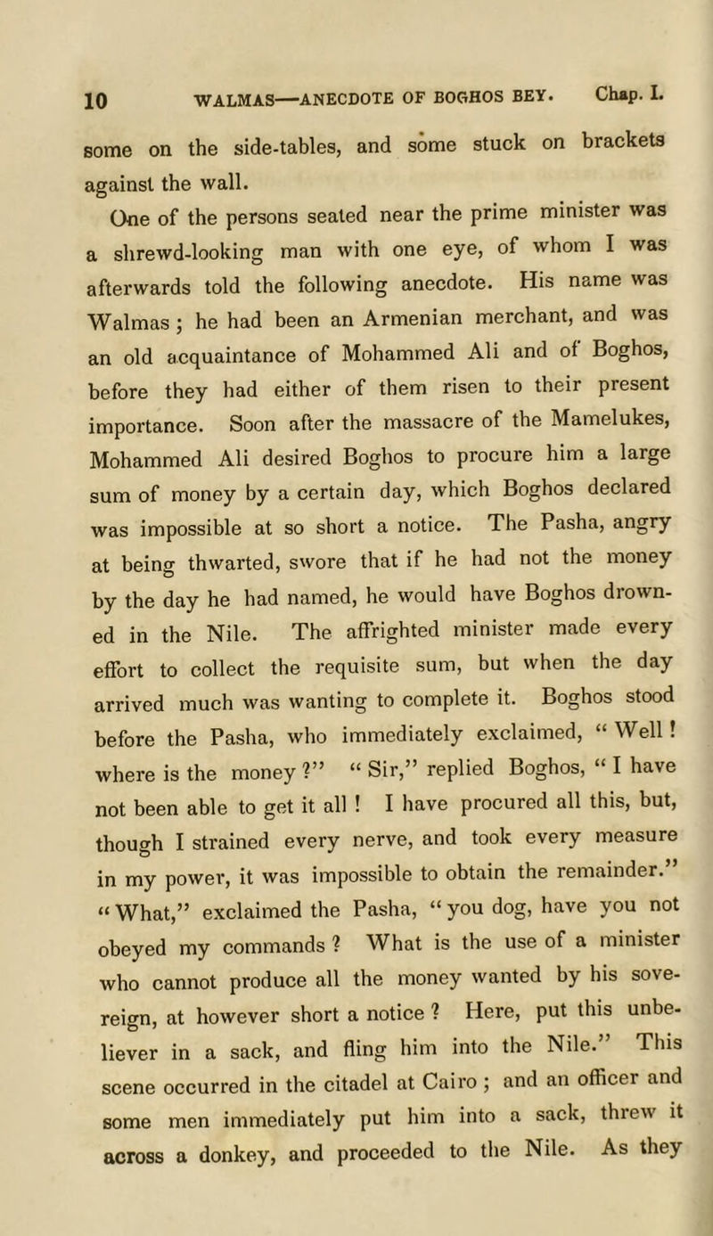 some on the side-tables, and some stuck on brackets against the wall. One of the persons seated near the prime minister was a shrewd-looking man with one eye, of whom I was afterwards told the following anecdote. His name was Walmas ; he had been an Armenian merchant, and was an old acquaintance of Mohammed Ali and of Boghos, before they had either of them risen to their present importance. Soon after the massacre of the Mamelukes, Mohammed Ali desired Boghos to procure him a large sum of money by a certain day, which Boghos declared was impossible at so short a notice. The Pasha, angry at being thwarted, swore that if he had not the money by the day he had named, he would have Boghos drown- ed in the Nile. The affrighted minister made every effort to collect the requisite sum, but when the day arrived much was wanting to complete it. Boghos stood before the Pasha, who immediately exclaimed, “ Well! where is the money V’ “ Sir,” replied Boghos, “ I have not been able to get it all ! I have procured all this, but, though I strained every nerve, and took every measure in my power, it was impossible to obtain the remainder.” “ What,” exclaimed the Pasha, “ you dog, have you not obeyed my commands ? What is the use of a minister who cannot produce all the money wanted by his sove- reign, at however short a notice ? Here, put this unbe- liever in a sack, and fling him into the Nile.” This scene occurred in the citadel at Cairo ; and an officer and some men immediately put him into a sack, threw it across a donkey, and proceeded to the Nile. As they