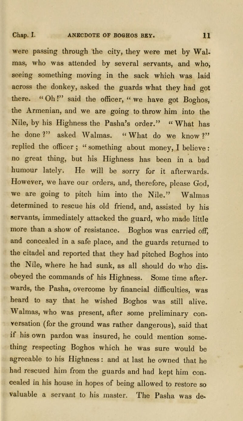 were passing through the city, they were met by Wal- mas, who was attended by several servants, and who, seeing something moving in the sack which was laid across the donkey, asked the guards what they had got there. “ Oh!” said the officer, “ we have got Boghos, the Armenian, and we are going to throw him into the Nile, by his Highness the Pasha’s order.” “ What has he done?” asked Walmas. “What do we know?” replied the officer ; “ something about money, I believe: no great thing, but his Highness has been in a bad humour lately. He will be sorry for it afterwards. However, we have our orders, and, therefore, please God, we are going to pitch him into the Nile.” Walmas determined to rescue his old friend, and, assisted by his servants, immediately attacked the guard, who made little more than a show of resistance. Boghos was carried off, and concealed in a safe place, and the guards returned to the citadel and reported that they had pitched Boghos into the Nile, where he had sunk, as all should do who dis- obeyed the commands of his Highness. Some time after- wards, the Pasha, overcome by financial difficulties, was heard to say that he wished Boghos was still alive. Walmas, who was present, after some preliminary con- versation (for the ground was rather dangerous), said that if his own pardon was insured, he could mention some- thing respecting Boghos which he was sure would be agreeable to his Highness: and at last he owned that he had rescued him from the guards and had kept him con- cealed in his house in hopes of being allowed to restore so valuable a servant to his master. The Pasha was de-