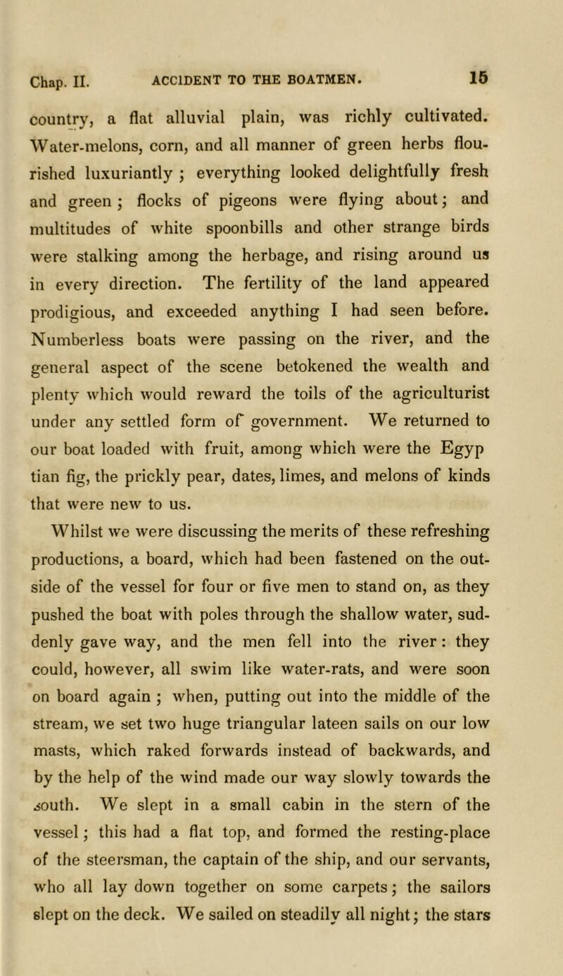 16 country, a flat alluvial plain, was richly cultivated. Water-melons, corn, and all manner of green herbs flou- rished luxuriantly ; everything looked delightfully fresh and green ; flocks of pigeons were flying about; and multitudes of white spoonbills and other strange birds were stalking among the herbage, and rising around us in every direction. The fertility of the land appeared prodigious, and exceeded anything I had seen before. Numberless boats were passing on the river, and the general aspect of the scene betokened the wealth and plenty which would reward the toils of the agriculturist under any settled form of government. We returned to our boat loaded with fruit, among which were the Egyp tian fig, the prickly pear, dates, limes, and melons of kinds that were new to us. Whilst we were discussing the merits of these refreshing productions, a board, which had been fastened on the out- side of the vessel for four or five men to stand on, as they pushed the boat with poles through the shallow water, sud- denly gave way, and the men fell into the river: they could, however, all swim like water-rats, and were soon on board again ; when, putting out into the middle of the stream, we set two huge triangular lateen sails on our low masts, which raked forwards instead of backwards, and by the help of the wind made our way slowly towards the south. We slept in a small cabin in the stern of the vessel; this had a flat top, and formed the resting-place of the steersman, the captain of the ship, and our servants, who all lay down together on some carpets; the sailors slept on the deck. We sailed on steadily all night; the stars