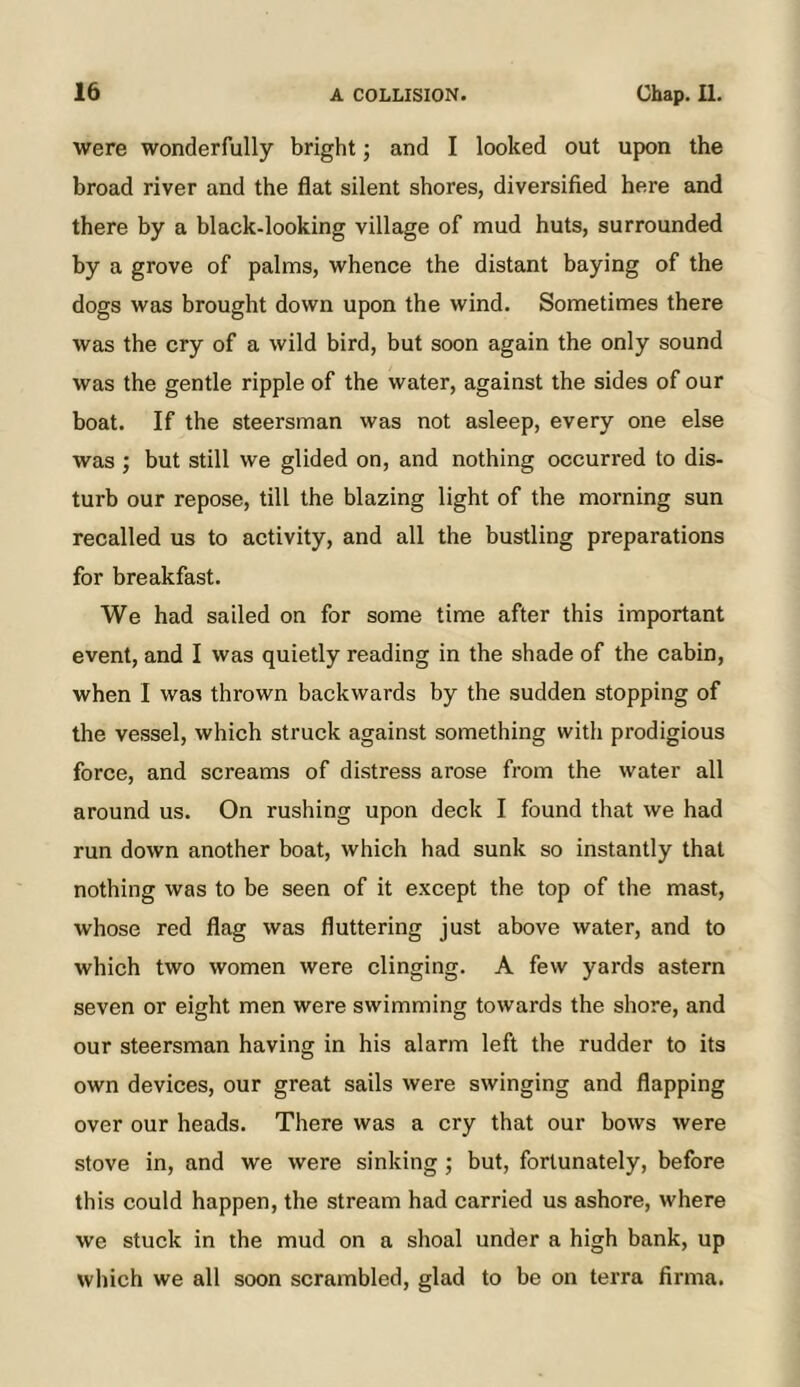 were wonderfully bright; and I looked out upon the broad river and the flat silent shores, diversified here and there by a black-looking village of mud huts, surrounded by a grove of palms, whence the distant baying of the dogs was brought down upon the wind. Sometimes there was the cry of a wild bird, but soon again the only sound was the gentle ripple of the water, against the sides of our boat. If the steersman was not asleep, every one else was ; but still we glided on, and nothing occurred to dis- turb our repose, till the blazing light of the morning sun recalled us to activity, and all the bustling preparations for breakfast. We had sailed on for some time after this important event, and I was quietly reading in the shade of the cabin, when I was thrown backwards by the sudden stopping of the vessel, which struck against something with prodigious force, and screams of distress arose from the water all around us. On rushing upon deck I found that we had run down another boat, which had sunk so instantly that nothing was to be seen of it except the top of the mast, whose red flag was fluttering just above water, and to which two women were clinging. A few yards astern seven or eight men were swimming towards the shore, and our steersman having in his alarm left the rudder to its own devices, our great sails were swinging and flapping over our heads. There was a cry that our bows were stove in, and we were sinking; but, fortunately, before this could happen, the stream had carried us ashore, where we stuck in the mud on a shoal under a high bank, up which we all soon scrambled, glad to be on terra firma.