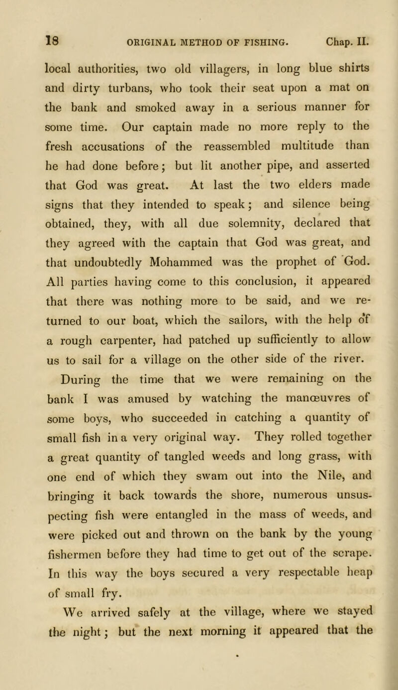 local authorities, two old villagers, in long blue shirts and dirty turbans, who took their seat upon a mat on the bank and smoked away in a serious manner for some time. Our captain made no more reply to the fresh accusations of the reassembled multitude than he had done before; but lit another pipe, and asserted that God was great. At last the two elders made signs that they intended to speak; and silence being obtained, they, with all due solemnity, declared that they agreed with the captain that God was great, and that undoubtedly Mohammed was the prophet of God. All parties having come to this conclusion, it appeared that there was nothing more to be said, and we re- turned to our boat, which the sailors, with the help o‘f a rough carpenter, had patched up sufficiently to allow us to sail for a village on the other side of the river. During the time that we were remaining on the bank I was amused by watching the manoeuvres of some boys, who succeeded in catching a quantity of small fish in a very original way. They rolled together a great quantity of tangled weeds and long grass, with one end of which they swam out into the Nile, and bringing it back towards the shore, numerous unsus- pecting fish were entangled in the mass of weeds, and were picked out and thrown on the bank by the young fishermen before they had time to get out of the scrape. In this way the boys secured a very respectable heap of small fry. We arrived safely at the village, where we stayed the night j but the next morning it appeared that the