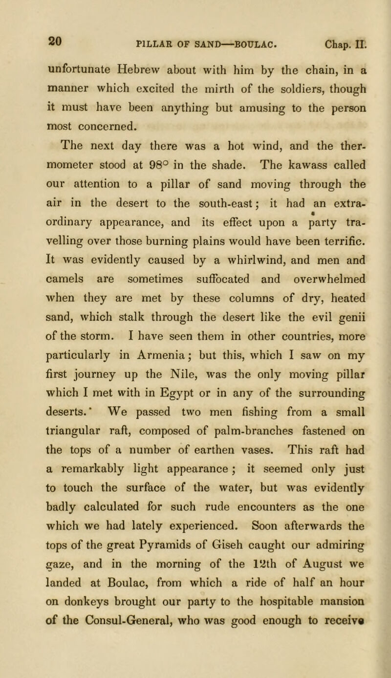 unfortunate Hebrew about with him by the chain, in a manner which excited the mirth of the soldiers, though it must have been anything but amusing to the person most concerned. The next day there was a hot wind, and the ther- mometer stood at 98° in the shade. The kawass called our attention to a pillar of sand moving through the air in the desert to the south-east; it had an extra- ordinary appearance, and its effect upon a party tra- velling over those burning plains would have been terrific. It was evidently caused by a whirlwind, and men and camels are sometimes suffocated and overwhelmed when they are met by these columns of dry, heated sand, which stalk through the desert like the evil genii of the storm. I have seen them in other countries, more particularly in Armenia; but this, which I saw on my first journey up the Nile, was the only moving pillar which I met with in Egypt or in any of the surrounding deserts.’ We pas.sed two men fishing from a small triangular raft, composed of palm-branches fastened on the tops of a number of earthen vases. This raft had a remarkably light appearance; it seemed only just to touch the surface of the water, but was evidently badly calculated for such rude encounters as the one which we had lately experienced. Soon afterwards the tops of the great Pyramids of Giseh caught our admiring gaze, and in the morning of the 12th of August we landed at Boulac, from which a ride of half an hour on donkeys brought our party to the hospitable mansion of the Consul-General, who was good enough to receiva