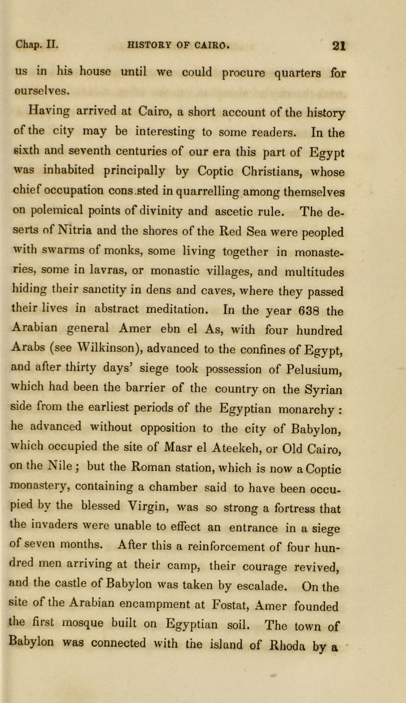 us in his house until we could procure quarters for ourselves. Having arrived at Cairo, a short account of the history of the city may be interesting to some readers. In the sixth and seventh centuries of our era this part of Egypt was inhabited principally by Coptic Christians, whose chief occupation cons.sted in quarrelling among themselves on polemical points of divinity and ascetic rule. The de- serts of Nitria and the shores of the Red Sea were peopled with swarms of monks, some living together in monaste- ries, some in lavras, or monastic villages, and multitudes hiding their sanctity in dens and caves, where they passed their lives in abstract meditation. In the year 638 the Arabian general Amer ebn el As, with four hundred Arabs (see Wilkinson), advanced to the confines of Egypt, and after thirty days’ siege took possession of Pelu.sium, which had been the barrier of the country on the Syrian side from the earliest periods of the Egyptian monarchy : he advanced without opposition to the city of Babylon, which occupied the site of Masr el Ateekeh, or Old Cairo, on the Nile ; but the Roman station, which is now a Coptic monastery, containing a chamber said to have been occu- pied by the blessed Virgin, was so strong a fortress that the invaders were unable to effect an entrance in a siege of seven months. After this a reinforcement of four hun- dred men arriving at their camp, their courage revived, and the castle of Babylon was taken by escalade. On the site of the Arabian encampment at Fostat, Amer founded the first mosque built on Egyptian soil. The town of Babylon was connected with the island of Rhoda by a