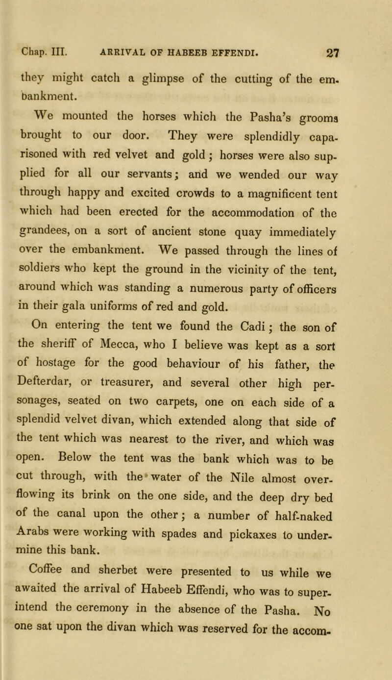 they might catch a glimpse of the cutting of the em. bankment. We mounted the horses which the Pasha’s grooms brought to our door. They were splendidly capa- risoned with red velvet and gold; horses were also sup- plied for all our servants; and we wended our way through happy and excited crowds to a magnificent tent which had been erected for the accommodation of the grandees, on a sort of ancient stone quay immediately over the embankment. We passed through the lines of soldiers who kept the ground in the vicinity of the tent, around which was standing a numerous party of officers in their gala uniforms of red and gold. On entering the tent we found the Cadi; the son of the sheriff of Mecca, who I believe was kept as a sort of hostage for the good behaviour of his father, the Defterdar, or treasurer, and several other high per- sonages, seated on two carpets, one on each side of a splendid velvet divan, which extended along that side of the tent which was nearest to the river, and which was open. Below the tent was the bank which was to be cut through, with the* water of the Nile almo.st over- flowing its brink on the one side, and the deep dry bed of the canal upon the other; a number of half-naked Arabs were working with spades and pickaxes to under- mine this bank. Coffee and sherbet were presented to us while we awaited the arrival of Habeeb Effendi, who was to super- intend the ceremony in the absence of the Pasha. No one sat upon the divan which was reserved for the accom-