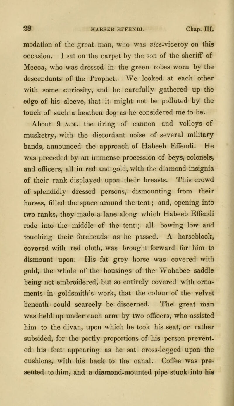 modation of the great man, who was uzce-viceroy on this occasion. I sat on the carpet by the son of the sheriff of Mecca, who was dressed in the green robes worn by the descendants of the Prophet. We looked at each other with some curiosity, and he carefully gathered up the edge of his sleeve, that it might not be polluted by the touch of such a heathen dog as he considered me to be. About 9 A.M. the firing of cannon and volleys of musketry, with the discordant noise of several military bands, announced the approach of Habeeb Effendi. He was preceded by an immense procession of beys, colonels, and officers, all in red and gold, with the diamond insignia of their rank displayed upon their breasts. This crowd of splendidly dressed persons, dismounting from their horses, filled the space around the tent; and, opening into two ranks, they made a lane along which Habeeb Effendi rode into the middle of the tent; all bowing low and touching their foreheads as he passed. A horseblock, covered with red cloth, was brought forward for him to dismount upon. His fat grey horse was covered with gold, the whole of the housings of the Wahabee saddle being not embroidered, but so entirely covered with orna- ments in goldsmith’s work, that the colour of the velvet beneath could scarcely be discerned. The great man was held up under each arm by two officers, who assisted him to the divan, upon which he took his seat, or rather subsided, for the portly proportions of his person prevent- ed his feet appearing as he sat cross-legged upon the cushions, with his back to the canal. Coffee was pre- sented to him, and a diamond-mounted pipe stuck into his