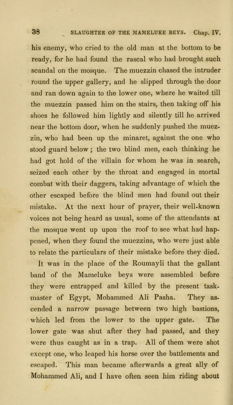 his enemy, who cried to the old man at the bottom to be ready, for he had found the rascal who had brought such scandal on the mosque. The muezzin chased the intruder round the upper gallery, and he slipped through the door and ran down again to the lower one, where he waited till the muezzin passed him on the stairs, then taking off his shoes he followed him lightly and silently till he arrived near the bottom door, when he suddenly pushed the muez- zin, who had been up the minaret, against the one who stood guard below; the two blind men, each thinking he had got hold of the villain for whom he was in search, seized each other by the throat and engaged in mortal combat with their daggers, taking advantage of which the other escaped before the blind men had found out their mistake. At the next hour of prayer, their well-known voices not being heard as usual, some of the attendants at the mosque went up upon the roof to see what had hap- pened, when they found the muezzins, who were just able to relate the particulars of their mistake before they died. It was in the place of the Roumayli that the gallant band of the Mameluke beys were assembled before they were entrapped and killed by the present task- master of Egypt, Mohammed Ali Pasha. They as- cended a narrow passage between two high bastions, which led from the lower to the upper gate. The lower gate was shut after they had passed, and they were thus caught as in a trap. All of them were shot except one, who leaped his horse over the battlements and escaped. This man became afterwards a great ally of Mohammed Ali, and I have often seen him riding about