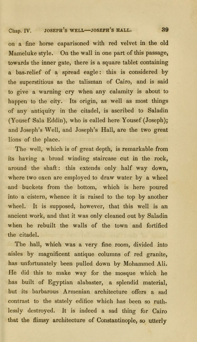 on a fine horse caparisoned with red velvet in the old Mameluke style. On the wall in one part of this passage, towards the inner gate, there is a square tablet containing a bas-relief of a spread eagle: this is considered by the superstitious as the talisman of Cairo, and is said to give a warning cry when any calamity is about to happen to the city. Its origin, as well as most things of any antiquity in the citadel, is ascribed to Saladin (Yousef Sala Eddin), who is called here Yousef (Joseph); and Joseph’s Well, and Joseph’s Hall, are the two great lions of the place. The well, which is of great depth, is remarkable from its having a broad winding staircase cut in the rock, around the shaft: this extends only half way down, where two oxen are employed to draw water by a wheel and buckets from the bottom, which is here poured into a cistern, whence it is raised to the top by another wheel. It is supposed, however, that this well is an ancient work, and that it was only cleaned out by Saladin when he rebuilt the walls of the town and fortified the citadel. The hall, which was a very fine room, divided into aisles by magnificent antique columns of red granite, has unfortunately been pulled down by Mohammed Ali. He did this to make way for the mosque which he has built of Egyptian alabaster, a splendid material, but its barbarous Armenian architecture offers a sad contrast to the stately edifice which has been so ruth- lessly destroyed. It is indeed a sad thing for Cairo that the flimsy architecture of Constantinople, so utterly