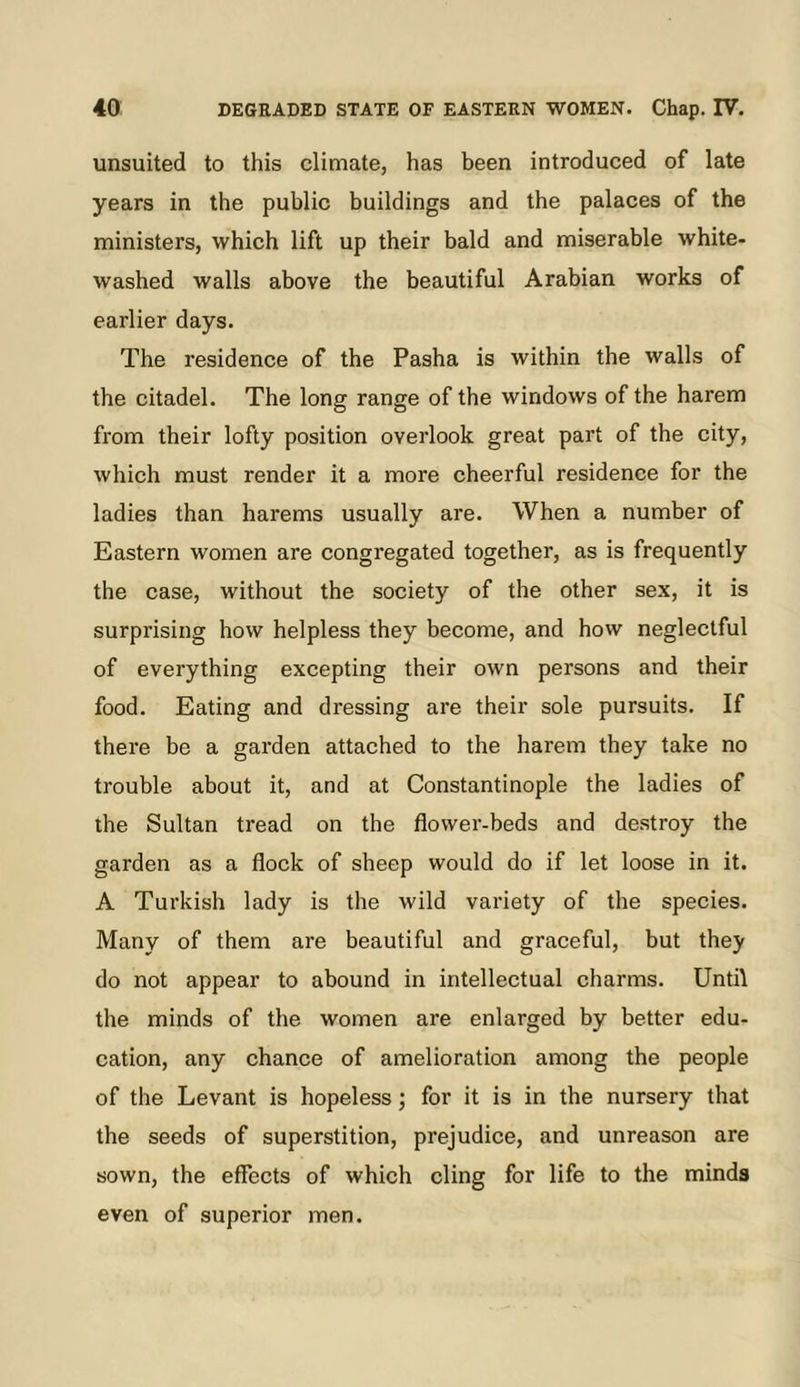 unsuited to this climate, has been introduced of late years in the public buildings and the palaces of the ministers, which lift up their bald and miserable white- washed walls above the beautiful Arabian works of earlier days. The residence of the Pasha is within the walls of the citadel. The long range of the windows of the harem from their lofty position overlook great part of the city, which must render it a more cheerful residence for the ladies than harems usually are. When a number of Eastern women are congregated together, as is frequently the case, without the society of the other sex, it is surprising how helpless they become, and how neglectful of everything excepting their own persons and their food. Eating and dressing are their sole pursuits. If there be a garden attached to the harem they take no trouble about it, and at Constantinople the ladies of the Sultan tread on the flower-beds and destroy the garden as a flock of sheep would do if let loose in it. A Turkish lady is the wild variety of the species. Many of them are beautiful and graceful, but they do not appear to abound in intellectual charms. Until the minds of the women are enlarged by better edu- cation, any chance of amelioration among the people of the Levant is hopeless; for it is in the nursery that the seeds of superstition, prejudice, and unreason are sown, the eflects of which cling for life to the minds even of superior men.