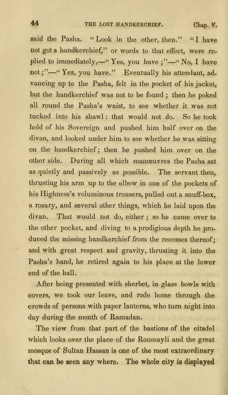 said the Pasha. “Look in the other, then.” “I have not got a handkerchief,” or words to that effect, were re- plied to immediately,—“Yes, you have ;”—“No, I have not;”—“Yes, you have.” Eventually his attendant, ad- vancing up to the Pasha, felt in the pocket of his jacket, but the handkerchief was not to be found ; then he poked all round the Pasha’s waist, to see whether it was not tucked into his shawl; that would not do. So he took hold of his Sovereign and pushed him half over on the divan, and looked under him to see whether he was sitting on the handkerchief; then he pushed him over on the other side. During all which manoeuvres the Pasha sat as quietly and passively as possible. The servant then, thrusting his arm up to the elbow in one of the pockets of his Highness’s voluminous trousers, pulled out a snuff-box, a rosary, and several other things, which he laid upon the divan. That would not do, either ; so he came over to the other pocket, and diving to a prodigious depth he pro- duced the missing handkerchief from the recesses thereof; and with great respect and gravity, thrusting it into the Pasha’s hand, he retired again to his place at the lower end of the hall. After being presented with sherbet, in glass bowls with covers, we took our leave, and rode home through the crowds of persons with paper lanterns, who turn night into day during the month of Ramadan. The view from that part of the bastions of the citadel which looks over the place of the Roumayli and the great mosque of Sultan Hassan is one of the most extraordinary that can be seen any where. The whole city is displayed