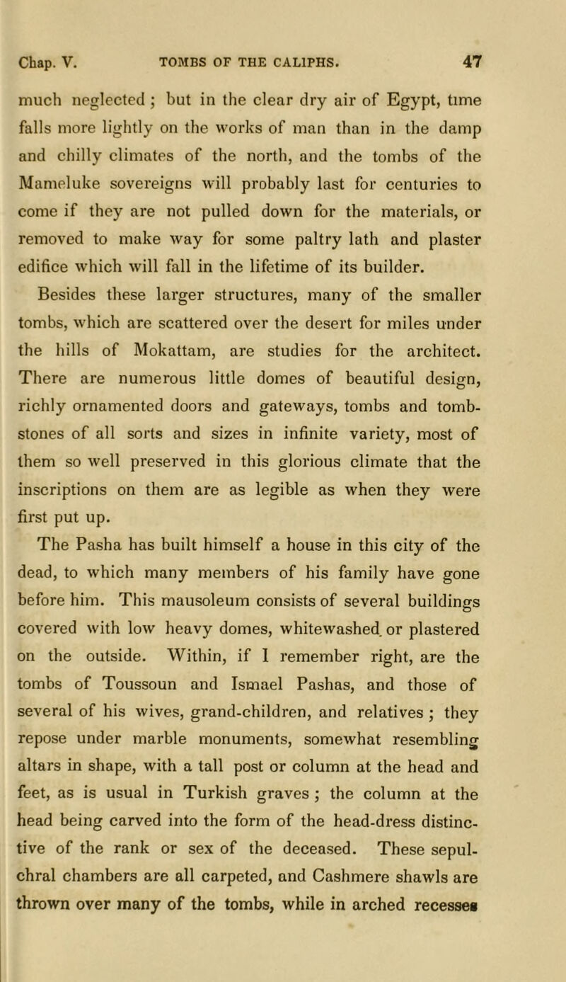 much neglected ; but in the clear dry air of Egypt, time falls more lightly on the works of man than in the damp and chilly climates of the north, and the tombs of the Mameluke sovereigns will probably last for centuries to come if they are not pulled down for the materials, or removed to make way for some paltry lath and plaster edifice which will fall in the lifetime of its builder. Besides these larger structures, many of the smaller tombs, which are scattered over the desert for miles under the hills of Mokattam, are studies for the architect. There are numerous little domes of beautiful design, richly ornamented doors and gateways, tombs and tomb- stones of all sorts and sizes in infinite variety, most of them so well preserved in this glorious climate that the inscriptions on them are as legible as when they were first put up. The Pasha has built himself a house in this city of the dead, to which many members of his family have gone before him. This mausoleum consists of several buildings covered with low heavy domes, whitewashed or plastered on the outside. Within, if I remember right, are the tombs of Toussoun and Ismael Pashas, and those of several of his wives, grand-children, and relatives ; they repose under marble monuments, somewhat resembling altars in shape, with a tall post or column at the head and feet, as is usual in Turkish graves ; the column at the head being carved into the form of the head-dress distinc- tive of the rank or sex of the deceased. These sepul- chral chambers are all carpeted, and Cashmere shawls are thrown over many of the tombs, while in arched recesses