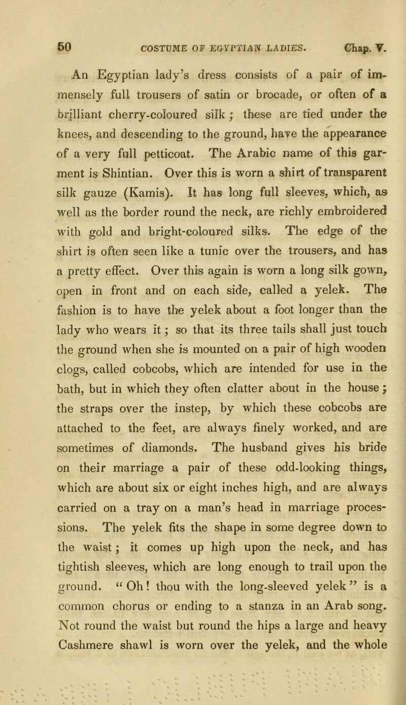 An Egyptian lady’s dress consists of a pair of im- mensely full trousers of satin or brocade, or often of a brilliant cherry-coloured silk ; these are tied under the knees, and descending to the ground, have the appearance of a very full petticoat. The Arabic name of this gar- ment is Shintian. Over this is worn a shirt of transparent silk gauze (Kamis). It has long full sleeves, which, as well as the border round the neck, are richly embroidered with gold and bright-coloured silks. The edge of the shirt is often seen like a tunic over the trousers, and has a pretty effect. Over this again is worn a long silk gown, open in front and on each side, called a yelek. The fashion is to have the yelek about a foot longer than the lady who wears it; so that its three tails shall just touch the ground when she is mounted on a pair of high wooden clogs, called cobcobs, which are intended for use in the bath, but in which they often elatter about in the house j the straps over the instep, by which these cobcobs are attached to the feet, are always finely worked, and are sometimes of diamonds. The husband gives his bride on their marriage a pair of these odd-looking things, which are about six or eight inches high, and are always carried on a tray on a man’s head in marriage proces- sions. The yelek fits the shape in some degree down to the waist; it comes up high upon the neck, and has tightish sleeves, which are long enough to trail upon the ground. “Oh! thou with the long-sleeved yelek” is a common chorus or ending to a stanza in an Arab song. Not round the waist but round the hips a large and heavy Cashmere shawl is worn over the yelek, and the whole