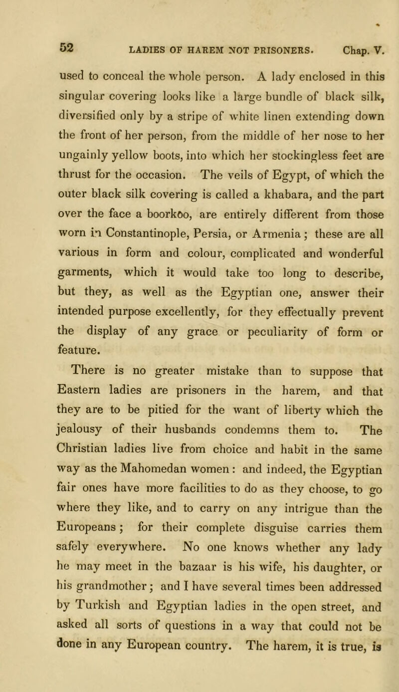 used to conceal the whole person. A lady enclosed in this singular covering looks like a large bundle of black silk, diversified only by a stripe of white linen extending down the front of her person, from the middle of her nose to her ungainly yellow boots, into which her stockingless feet are thrust for the occasion. The veils of Egypt, of which the outer black silk covering is called a khabara, and the part over the face a boorkoo, are entirely different from those worn in Constantinople, Persia, or Armenia; these are all various in form and colour, complicated and wonderful garments, which it would take too long to describe, but they, as well as the Egyptian one, answer their intended purpose excellently, for they effectually prevent the display of any grace or peculiarity of form or feature. There is no greater mistake than to suppose that Eastern ladies are prisoners in the harem, and that they are to be pitied for the want of liberty which the jealousy of their husbands condemns them to. The Christian ladies live from choice and habit in the same way as the Mahomedan women : and indeed, the Egyptian fair ones have more facilities to do as they choose, to go where they like, and to carry on any intrigue than the Europeans; for their complete disguise carries them safely everywhere. No one knows whether any lady he may meet in the bazaar is his wife, his daughter, or his grandmother; and I have several times been addressed by Turkish and Egyptian ladies in the open street, and asked all sorts of questions in a way that could not be done in any European country. The harem, it is true, is