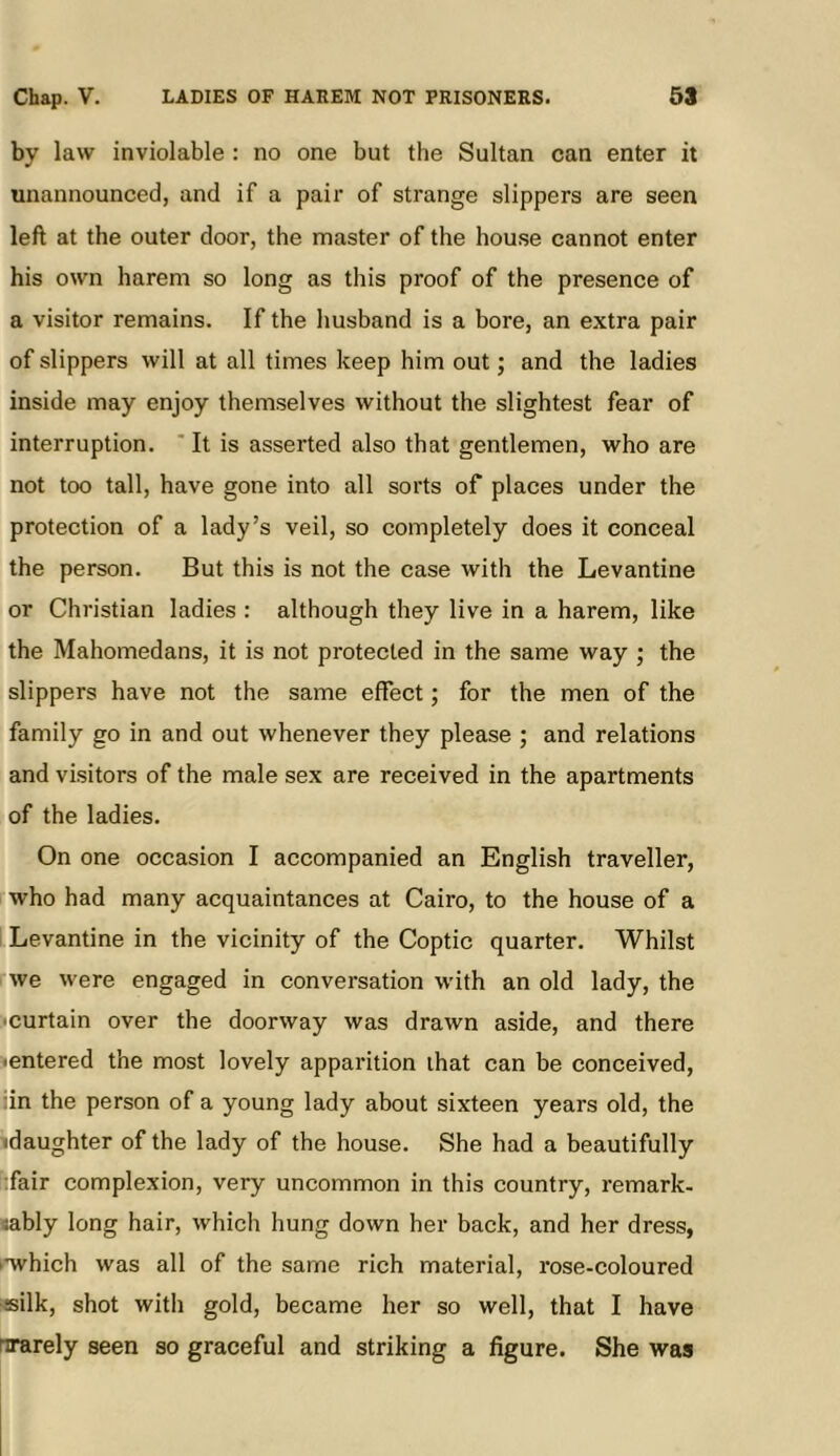 Chap. V. LADIES OF HAEEM NOT PRISONEKS. 59 by law inviolable : no one but the Sultan can enter it unannounced, and if a pair of strange slippers are seen left at the outer door, the master of the house cannot enter his own harem so long as this proof of the presence of a visitor remains. If the husband is a bore, an extra pair of slippers will at all times keep him out; and the ladies inside may enjoy them.selves without the slightest fear of interruption. ' It is asserted also that gentlemen, who are not too tall, have gone into all sorts of places under the protection of a lady’s veil, so completely does it conceal the person. But this is not the case with the Levantine or Christian ladies : although they live in a harem, like the Mahomedans, it is not protected in the same way ; the slippers have not the same effect; for the men of the family go in and out whenever they please ; and relations and visitors of the male sex are received in the apartments of the ladies. On one occasion I accompanied an English traveller, who had many acquaintances at Cairo, to the house of a Levantine in the vicinity of the Coptic quarter. Whilst we were engaged in conversation with an old lady, the •curtain over the doorway was drawn aside, and there •entered the most lovely apparition that can be conceived, :in the person of a young lady about sixteen years old, the daughter of the lady of the house. She had a beautifully :fair complexion, very uncommon in this country, remark- «ably long hair, which hung down her back, and her dress, ••which was all of the same rich material, rose-coloured •silk, shot with gold, became her so well, that I have nrarely seen so graceful and striking a figure. She was